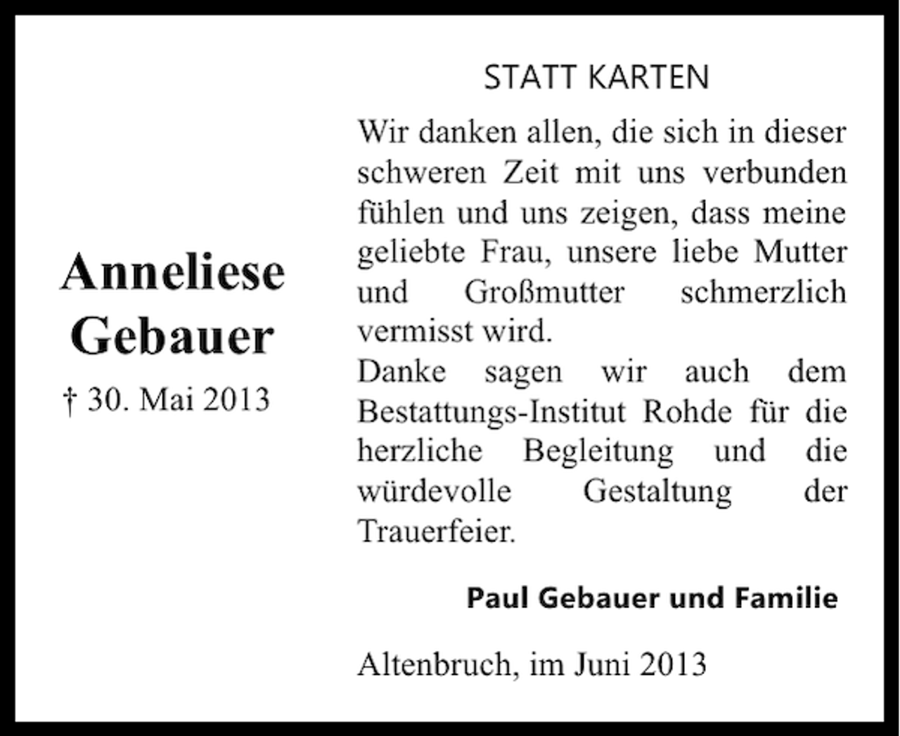 <p>STATT KARTEN</p><p>Anneliese<br />Gebauer<br />† 30. Mai 2013</p><p>Wir danken allen, die sich in dieser<br />schweren Zeit mit uns verbunden<br />fühlen und uns zeigen, dass meine<br />geliebte Frau, unsere liebe Mutter<br />und<br />Großmutter<br />schmerzlich<br />vermisst wird.<br />Danke sagen wir auch dem<br />Bestattungs-Institut Rohde für die<br />herzliche Begleitung und die<br />würdevolle<br />Gestaltung<br />der<br />Trauerfeier.<br />Paul Gebauer und Familie</p><p>Altenbruch, im Juni 2013</p>