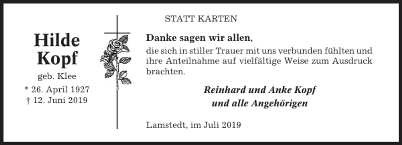<p>STATT KARTEN</p><p>Hilde<br />Kopf<br />geb. Klee<br />* 26. April 1927<br />† 12. Juni 2019</p><p>Danke sagen wir allen,<br />die sich in stiller Trauer mit uns verbunden fühlten und<br />ihre Anteilnahme auf vielfältige Weise zum Ausdruck<br />brachten.</p><p>Reinhard und Anke Kopf<br />und alle Angehörigen<br />Lamstedt, im Juli 2019</p>