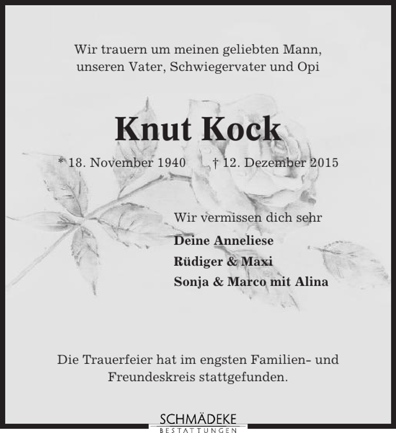 <p>Wir trauern um meinen geliebten Mann,<br />unseren Vater, Schwiegervater und Opi</p><p>Knut Kock<br />* 18. November 1940</p><p>† 12. Dezember 2015</p><p>Wir vermissen dich sehr<br />Deine Anneliese<br />Rüdiger &amp; Maxi<br />Sonja &amp; Marco mit Alina</p><p>Die Trauerfeier hat im engsten Familien- und<br />Freundeskreis stattgefunden.</p>
