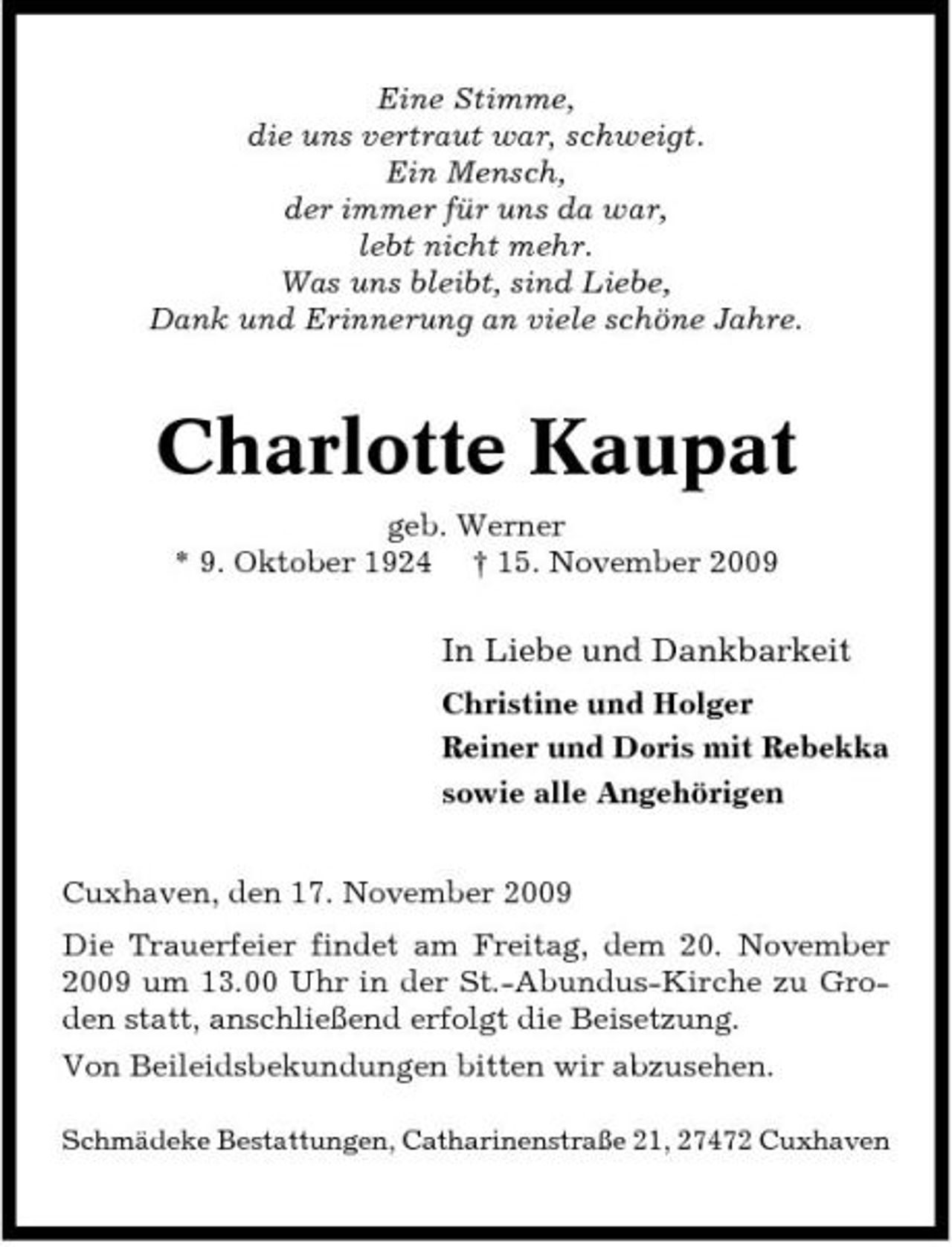 <p>Eine Stimme, die uns vertraut war, schweigt. Ein Mensch, der immer für uns da war, lebt nicht mehr. Was uns bleibt, sind Liebe, Dank und Erinnerung an viele schöne Jahre.</p><p>Charlotte Kaupat<br />geb. Werner * 9. Oktober 1924 † 15. November 2009</p><p>In Liebe und Dankbarkeit<br />Christine und Holger Reiner und Doris mit Rebekka sowie alle Angehörigen Cuxhaven, den 17. November 2009 Die Trauerfeier findet am Freitag, dem 20. November 2009 um 13.00 Uhr in der St.-Abundus-Kirche zu Groden statt, anschließend erfolgt die Beisetzung. Von Beileidsbekundungen bitten wir abzusehen.<br />Schmädeke Bestattungen, Catharinenstraße 21, 27472 Cuxhaven</p>