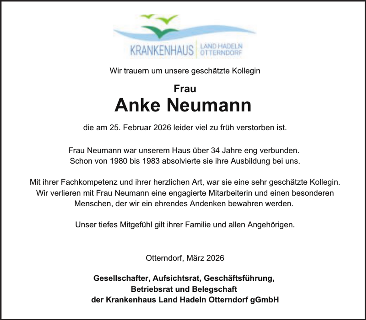 <p>Wir trauern um unsere geschätzte Kollegin</p><p>Frau</p><p>Anke Neumann<br />die am 25. Februar 2026 leider viel zu früh verstorben ist.<br />Frau Neumann war unserem Haus über 34 Jahre eng verbunden.<br />Schon von 1980 bis 1983 absolvierte sie ihre Ausbildung bei uns.<br />Mit ihrer Fachkompetenz und ihrer herzlichen Art, war sie eine sehr geschätzte Kollegin.<br />Wir verlieren mit Frau Neumann eine engagierte Mitarbeiterin und einen besonderen<br />Menschen, der wir ein ehrendes Andenken bewahren werden.<br />Unser tiefes Mitgefühl gilt ihrer Familie und allen Angehörigen.</p><p>Otterndorf, März 2026<br />Gesellschafter, Aufsichtsrat, Geschäftsführung,<br />Betriebsrat und Belegschaft<br />der Krankenhaus Land Hadeln Otterndorf gGmbH</p>