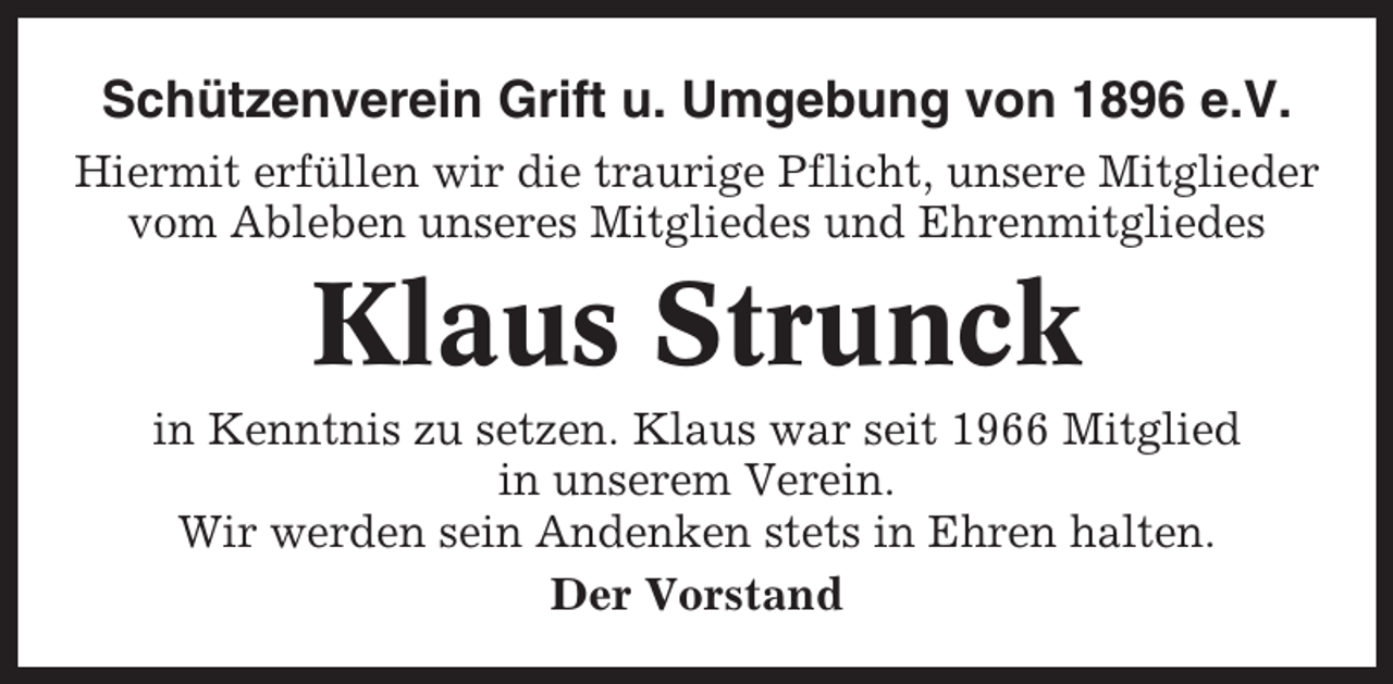 <p>Schützenverein Grift u. Umgebung von 1896 e.V.<br />Hiermit erfüllen wir die traurige Pflicht, unsere Mitglieder<br />vom Ableben unseres Mitgliedes und Ehrenmitgliedes</p><p>Klaus Strunck<br />in Kenntnis zu setzen. Klaus war seit 1966 Mitglied<br />in unserem Verein.<br />Wir werden sein Andenken stets in Ehren halten.<br />Der Vorstand</p>