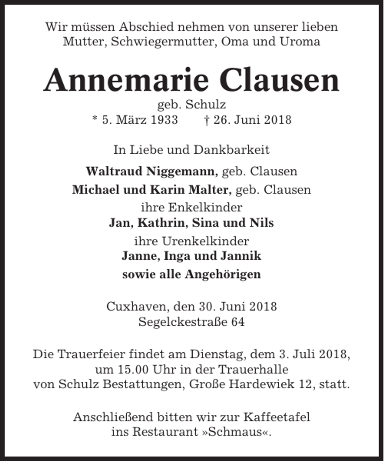 <p>Wir müssen Abschied nehmen von unserer lieben<br />Mutter, Schwiegermutter, Oma und Uroma</p><p>Annemarie Clausen<br />geb. Schulz<br />* 5. März 1933<br />† 26. Juni 2018<br />In Liebe und Dankbarkeit<br />Waltraud Niggemann, geb. Clausen<br />Michael und Karin Malter, geb. Clausen<br />ihre Enkelkinder<br />Jan, Kathrin, Sina und Nils<br />ihre Urenkelkinder<br />Janne, Inga und Jannik<br />sowie alle Angehörigen<br />Cuxhaven, den 30. Juni 2018<br />Segelckestraße 64<br />Die Trauerfeier findet am Dienstag, dem 3. Juli 2018,<br />um 15.00 Uhr in der Trauerhalle<br />von Schulz Bestattungen, Große Hardewiek 12, statt.<br />Anschließend bitten wir zur Kaffeetafel<br />ins Restaurant »Schmaus«.</p>