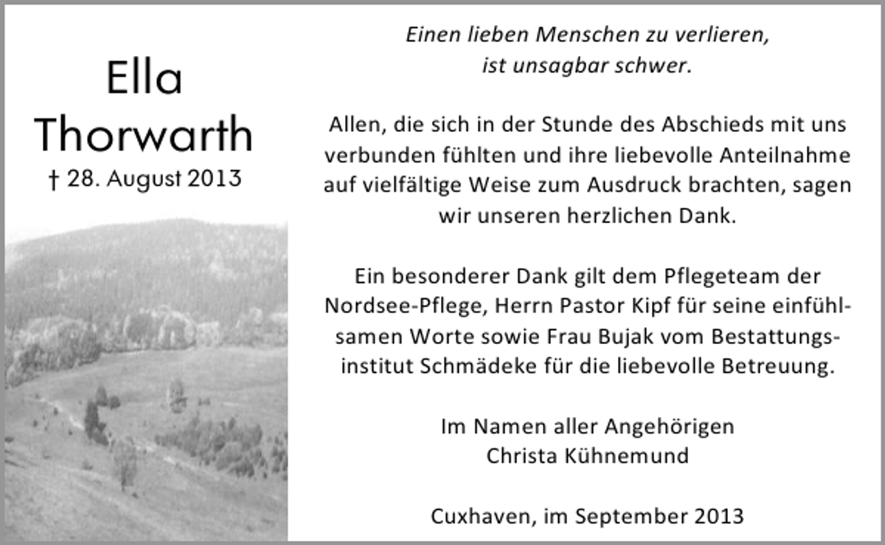 <p>Ella<br />Thorwarth<br />† 28. August 2013</p><p>Einen lieben Menschen zu verlieren,<br />ist unsagbar schwer.<br />Allen, die sich in der Stunde des Abschieds mit uns<br />verbunden fühlten und ihre liebevolle Anteilnahme<br />auf vielfältige Weise zum Ausdruck brachten, sagen<br />wir unseren herzlichen Dank.<br />Ein besonderer Dank gilt dem Pflegeteam der<br />Nordsee-Pflege, Herrn Pastor Kipf für seine einfühlsamen Worte sowie Frau Bujak vom Bestattungsinstitut Schmädeke für die liebevolle Betreuung.<br />Im Namen aller Angehörigen<br />Christa Kühnemund<br />Cuxhaven, im September 2013</p>
