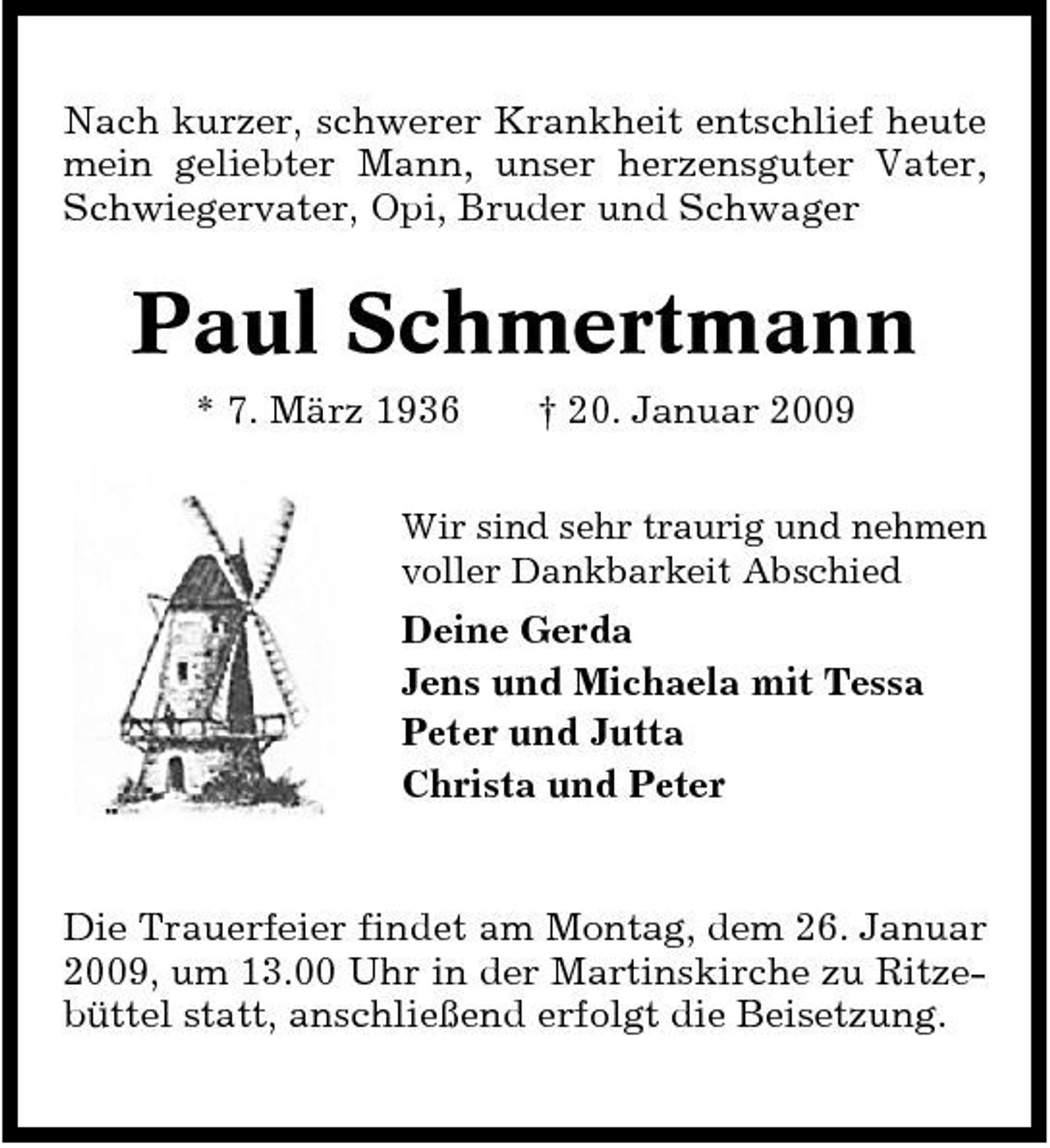 <p>Nach kurzer, schwerer Krankheit entschlief heute mein geliebter Mann, unser herzensguter Vater, Schwiegervater, Opi, Bruder und Schwager</p><p>Paul Schmertmann<br />* 7. März 1936 † 20. Januar 2009<br />Wir sind sehr traurig und nehmen voller Dankbarkeit Abschied</p><p>Deine Gerda Jens und Michaela mit Tessa Peter und Jutta Christa und Peter</p><p>Die Trauerfeier findet am Montag, dem 26. Januar 2009, um 13.00 Uhr in der Martinskirche zu Ritzebüttel statt, anschließend erfolgt die Beisetzung.</p>