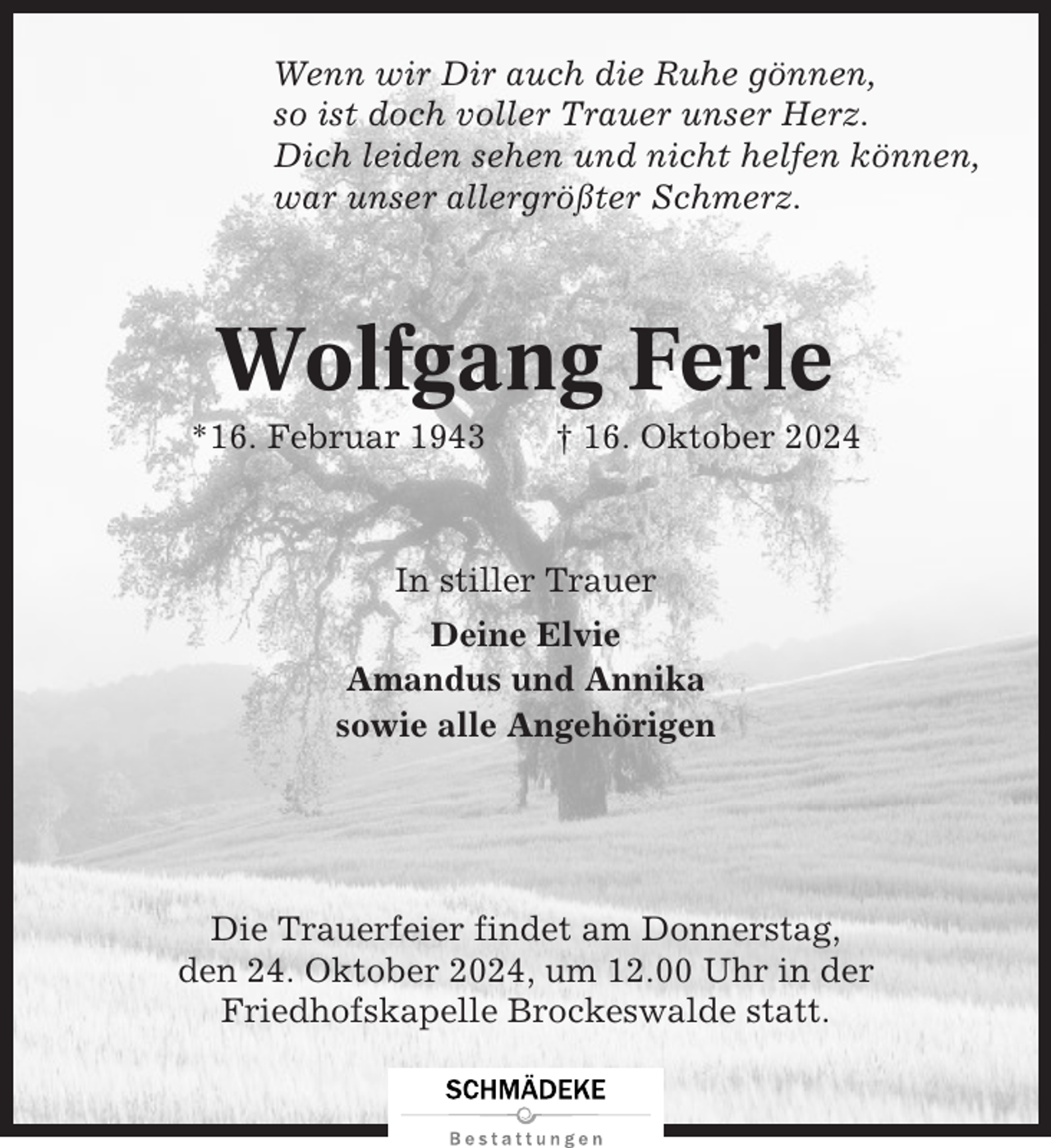 <p>Wenn wir Dir auch die Ruhe gönnen,<br />so ist doch voller Trauer unser Herz.<br />Dich leiden sehen und nicht helfen können,<br />war unser allergrößter Schmerz.</p><p>Wolfgang Ferle<br />*16. Februar 1943</p><p>† 16. Oktober 2024</p><p>In stiller Trauer<br />Deine Elvie<br />Amandus und Annika<br />sowie alle Angehörigen</p><p>Die Trauerfeier findet am Donnerstag,<br />den 24. Oktober 2024, um 12.00 Uhr in der<br />Friedhofskapelle Brockeswalde statt.</p>