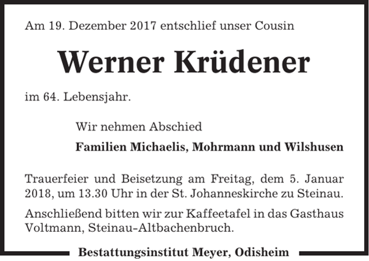 <p>Am 19. Dezember 2017 entschlief unser Cousin</p><p>Werner Krüdener<br />im 64. Lebensjahr.<br />Wir nehmen Abschied<br />Familien Michaelis, Mohrmann und Wilshusen<br />Trauerfeier und Beisetzung am Freitag, dem 5. Januar<br />2018, um 13.30 Uhr in der St. Johanneskirche zu Steinau.<br />Anschließend bitten wir zur Kaffeetafel in das Gasthaus<br />Voltmann, Steinau-Altbachenbruch.<br />Bestattungsinstitut Meyer, Odisheim</p>