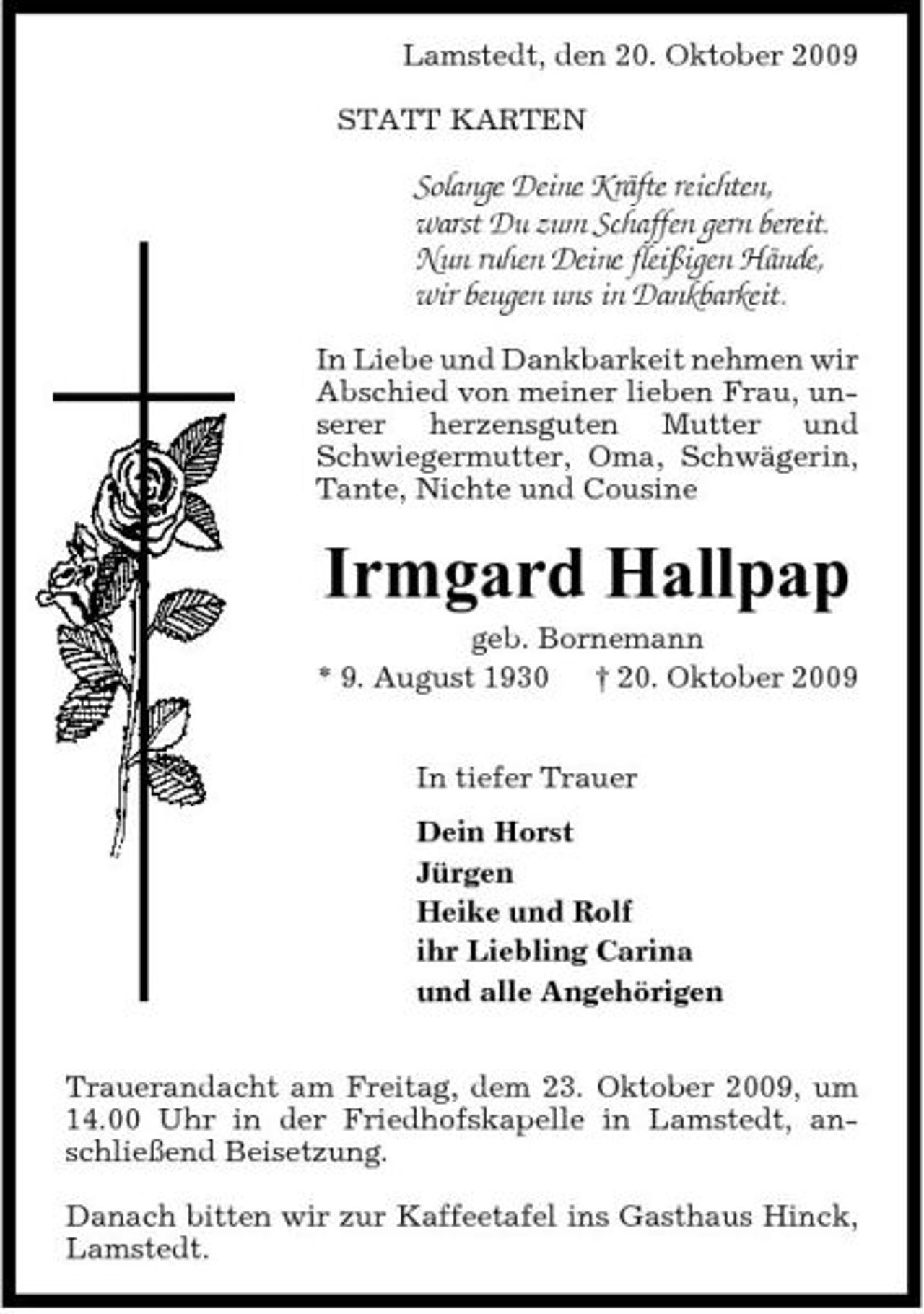 <p>Lamstedt, den 20. Oktober 2009 STATT KARTEN</p><p>Solange Deine Kräfte reichten, warst Du zum Schaffen gern bereit. Nun ruhen Deine fleißigen Hände, wir beugen uns in Dankbarkeit.<br />In Liebe und Dankbarkeit nehmen wir Abschied von meiner lieben Frau, unserer herzensguten Mutter und Schwiegermutter, Oma, Schwägerin, Tante, Nichte und Cousine</p><p>Irmgard Hallpap<br />geb. Bornemann * 9. August 1930 † 20. Oktober 2009 In tiefer Trauer Dein Horst Jürgen Heike und Rolf ihr Liebling Carina und alle Angehörigen Trauerandacht am Freitag, dem 23. Oktober 2009, um 14.00 Uhr in der Friedhofskapelle in Lamstedt, anschließend Beisetzung. Danach bitten wir zur Kaffeetafel ins Gasthaus Hinck, Lamstedt.</p>