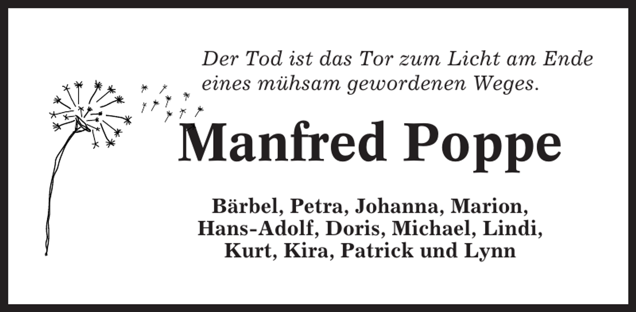 <p>Der Tod ist das Tor zum Licht am Ende<br />eines mühsam gewordenen Weges.</p><p>Manfred Poppe<br />Bärbel, Petra, Johanna, Marion,<br />Hans-Adolf, Doris, Michael, Lindi,<br />Kurt, Kira, Patrick und Lynn</p>