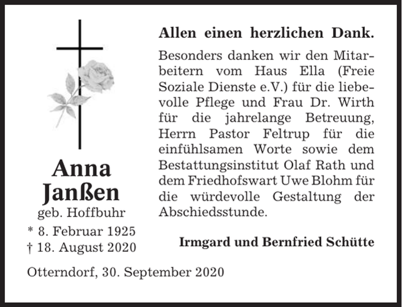 <p>Allen einen herzlichen Dank.</p><p>Anna<br />Janßen<br />geb. Hoffbuhr<br />* 8. Februar 1925<br />† 18. August 2020</p><p>Besonders danken wir den Mitarbeitern vom Haus Ella (Freie<br />Soziale Dienste e.V.) für die liebevolle Pflege und Frau Dr. Wirth<br />für die jahrelange Betreuung,<br />Herrn Pastor Feltrup für die<br />einfühlsamen Worte sowie dem<br />Bestattungsinstitut Olaf Rath und<br />dem Friedhofswart Uwe Blohm für<br />die würdevolle Gestaltung der<br />Abschiedsstunde.<br />Irmgard und Bernfried Schütte</p><p>Otterndorf, 30. September 2020</p>