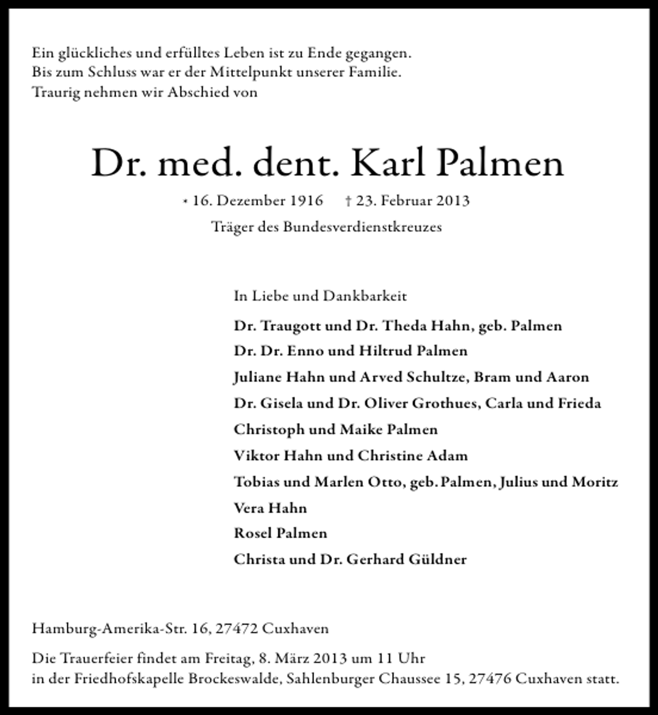 <p>Ein glückliches und erfülltes Leben ist zu Ende gegangen.<br />Bis zum Schluss war er der Mittelpunkt unserer Familie.<br />Traurig nehmen wir Abschied von</p><p>Dr. med. dent. Karl Palmen<br />* 16. Dezember 1916 † 23. Februar 2013<br />Träger des Bundesverdienstkreuzes</p><p>In Liebe und Dankbarkeit<br />Dr. Traugott und Dr. Theda Hahn, geb. Palmen<br />Dr. Dr. Enno und Hiltrud Palmen<br />Juliane Hahn und Arved Schultze, Bram und Aaron<br />Dr. Gisela und Dr. Oliver Grothues, Carla und Frieda<br />Christoph und Maike Palmen<br />Viktor Hahn und Christine Adam<br />Tobias und Marlen Otto, geb. Palmen, Julius und Moritz<br />Vera Hahn<br />Rosel Palmen<br />Christa und Dr. Gerhard Güldner</p><p>Hamburg-Amerika-Str. 16, 27472 Cuxhaven<br />Die Trauerfeier findet am Freitag, 8. März 2013 um 11 Uhr<br />in der Friedhofskapelle Brockeswalde, Sahlenburger Chaussee 15, 27476 Cuxhaven statt.</p>