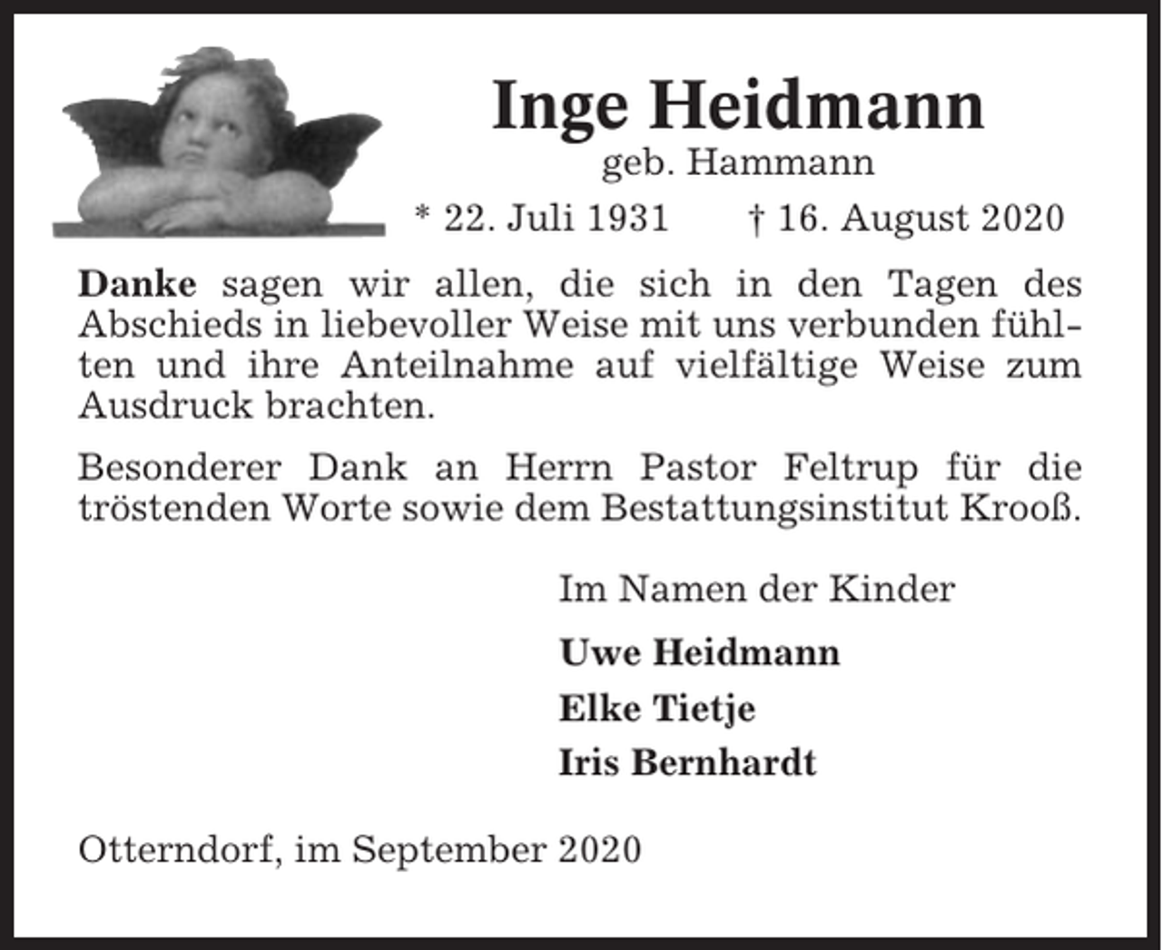 <p>Inge Heidmann<br />geb. Hammann<br />* 22. Juli 1931<br />† 16. August 2020<br />Danke sagen wir allen, die sich in den Tagen des<br />Abschieds in liebevoller Weise mit uns verbunden fühlten und ihre Anteilnahme auf vielfältige Weise zum<br />Ausdruck brachten.<br />Besonderer Dank an Herrn Pastor Feltrup für die<br />tröstenden Worte sowie dem Bestattungsinstitut Krooß.<br />Im Namen der Kinder<br />Uwe Heidmann<br />Elke Tietje<br />Iris Bernhardt<br />Otterndorf, im September 2020</p>