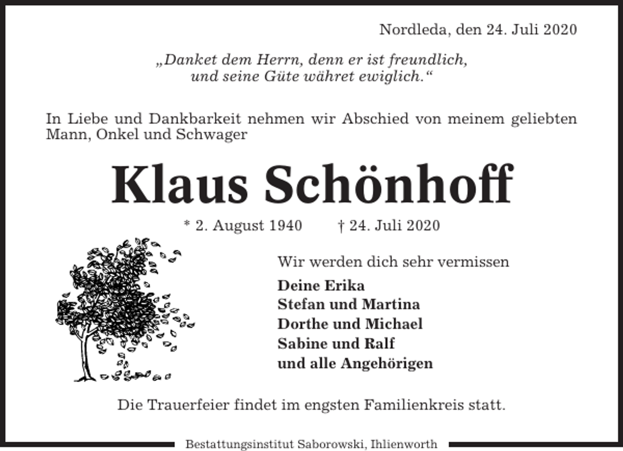 <p>Nordleda, den 24. Juli 2020<br />„Danket dem Herrn, denn er ist freundlich,<br />und seine Güte währet ewiglich.“<br />In Liebe und Dankbarkeit nehmen wir Abschied von meinem geliebten<br />Mann, Onkel und Schwager</p><p>Klaus Schönhoff<br />* 2. August 1940</p><p>† 24. Juli 2020</p><p>Wir werden dich sehr vermissen<br />Deine Erika<br />Stefan und Martina<br />Dorthe und Michael<br />Sabine und Ralf<br />und alle Angehörigen<br />Die Trauerfeier findet im engsten Familienkreis statt.<br />Bestattungsinstitut Saborowski, Ihlienworth</p>