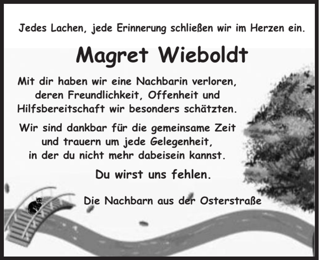 <p>Jedes Lachen, jede Erinnerung schließen wir im Herzen ein.</p><p>Magret Wieboldt<br />Mit dir haben wir eine Nachbarin verloren,<br />deren Freundlichkeit, Offenheit und<br />Hilfsbereitschaft wir besonders schätzten.<br />Wir sind dankbar für die gemeinsame Zeit<br />und trauern um jede Gelegenheit,<br />in der du nicht mehr dabeisein kannst.</p><p>Du wirst uns fehlen.<br />Die Nachbarn aus der Osterstraße</p>
