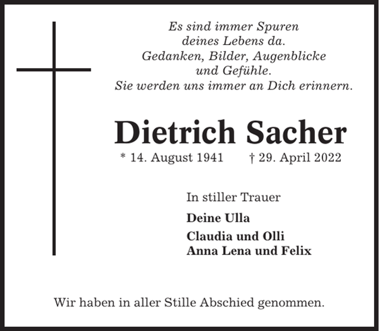 <p>Es sind immer Spuren<br />deines Lebens da.<br />Gedanken, Bilder, Augenblicke<br />und Gefühle.<br />Sie werden uns immer an Dich erinnern.</p><p>Dietrich Sacher<br />* 14. August 1941</p><p>† 29. April 2022</p><p>In stiller Trauer<br />Deine Ulla<br />Claudia und Olli<br />Anna Lena und Felix</p><p>Wir haben in aller Stille Abschied genommen.</p>