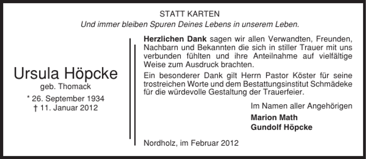 <p>STATT KARTEN<br />Und immer bleiben Spuren Deines Lebens in unserem Leben.</p><p>Ursula Höpcke<br />geb. Thomack<br />* 26. September 1934<br />† 11. Januar 2012</p><p>Herzlichen Dank sagen wir allen Verwandten, Freunden,<br />Nachbarn und Bekannten die sich in stiller Trauer mit uns<br />verbunden fühlten und ihre Anteilnahme auf vielfältige<br />Weise zum Ausdruck brachten.<br />Ein besonderer Dank gilt Herrn Pastor Köster für seine<br />trostreichen Worte und dem Bestattungsinstitut Schmädeke<br />für die würdevolle Gestaltung der Trauerfeier.<br />Im Namen aller Angehörigen<br />Marion Math<br />Gundolf Höpcke<br />Nordholz, im Februar 2012</p>