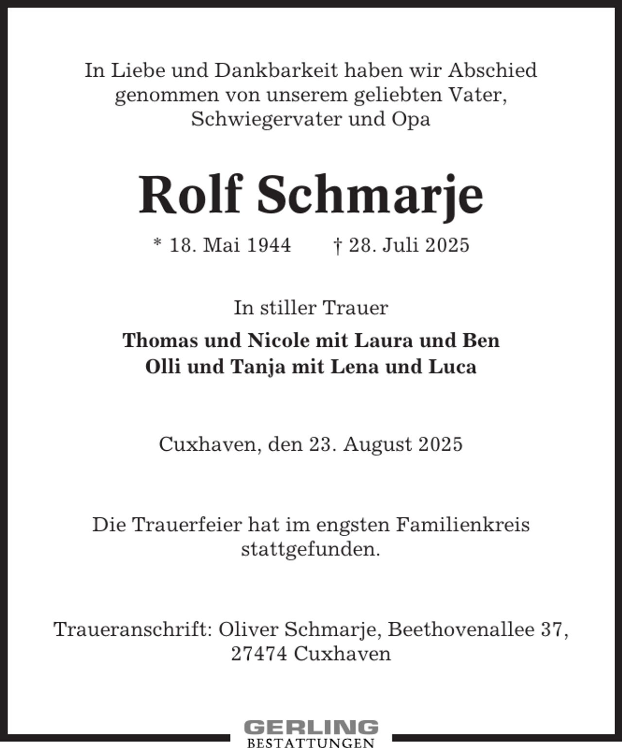 <p>In Liebe und Dankbarkeit haben wir Abschied<br />genommen von unserem geliebten Vater,<br />Schwiegervater und Opa</p><p>Rolf Schmarje<br />* 18. Mai 1944</p><p>† 28. Juli 2025</p><p>In stiller Trauer<br />Thomas und Nicole mit Laura und Ben<br />Olli und Tanja mit Lena und Luca</p><p>Cuxhaven, den 23. August 2025</p><p>Die Trauerfeier hat im engsten Familienkreis<br />stattgefunden.</p><p>Traueranschrift: Oliver Schmarje, Beethovenallee 37,<br />27474 Cuxhaven</p>