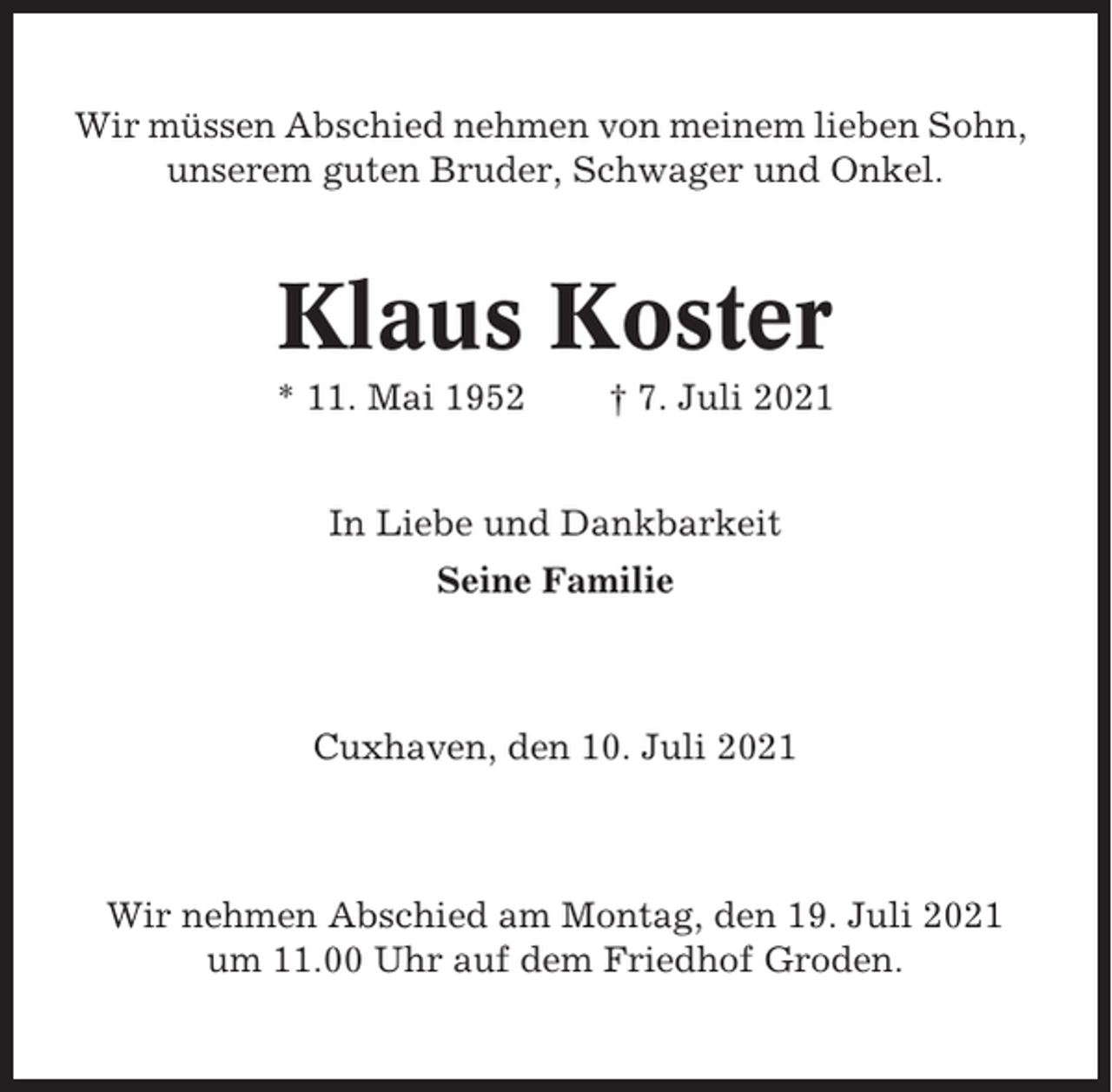 <p>Wir müssen Abschied nehmen von meinem lieben Sohn,<br />unserem guten Bruder, Schwager und Onkel.</p><p>Klaus Koster<br />* 11. Mai 1952</p><p>† 7. Juli 2021</p><p>In Liebe und Dankbarkeit<br />Seine Familie</p><p>Cuxhaven, den 10. Juli 2021</p><p>Wir nehmen Abschied am Montag, den 19. Juli 2021<br />um 11.00 Uhr auf dem Friedhof Groden.</p>