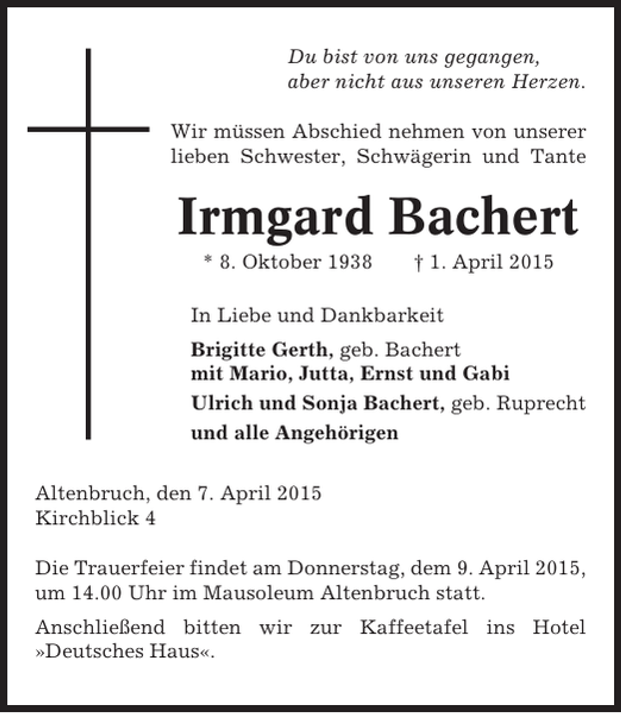 <p>Du bist von uns gegangen,<br />aber nicht aus unseren Herzen.<br />Wir müssen Abschied nehmen von unserer<br />lieben Schwester, Schwägerin und Tante</p><p>Irmgard Bachert<br />* 8. Oktober 1938</p><p>† 1. April 2015</p><p>In Liebe und Dankbarkeit<br />Brigitte Gerth, geb. Bachert<br />mit Mario, Jutta, Ernst und Gabi<br />Ulrich und Sonja Bachert, geb. Ruprecht<br />und alle Angehörigen<br />Altenbruch, den 7. April 2015<br />Kirchblick 4<br />Die Trauerfeier findet am Donnerstag, dem 9. April 2015,<br />um 14.00 Uhr im Mausoleum Altenbruch statt.<br />Anschließend bitten wir zur Kaffeetafel ins Hotel<br />»Deutsches Haus«.</p>