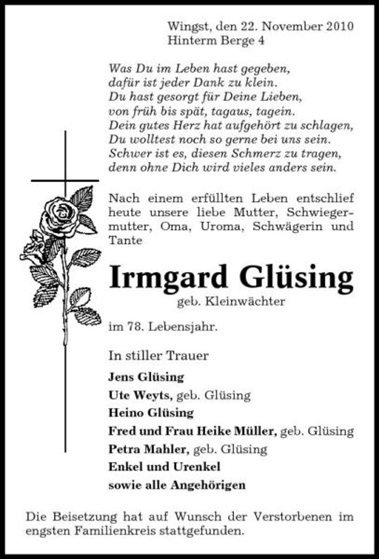 <p>Wingst, den 22. November 2010 Hinterm Berge 4 Was Du im Leben hast gegeben, dafür ist jeder Dank zu klein. Du hast gesorgt für Deine Lieben, von früh bis spät, tagaus, tagein. Dein gutes Herz hat aufgehört zu schlagen, Du wolltest noch so gerne bei uns sein. Schwer ist es, diesen Schmerz zu tragen, denn ohne Dich wird vieles anders sein. Nach einem erfüllten Leben entschlief heute unsere liebe Mutter, Schwiegermutter, Oma, Uroma, Schwägerin und Tante</p><p>Irmgard Glüsing<br />geb. Kleinwächter im 78. Lebensjahr.</p><p>In stiller Trauer<br />Jens Glüsing Ute Weyts, geb. Glüsing Heino Glüsing Fred und Frau Heike Müller, geb. Glüsing Petra Mahler, geb. Glüsing Enkel und Urenkel sowie alle Angehörigen Die Beisetzung hat auf Wunsch der Verstorbenen im engsten Familienkreis stattgefunden.</p>