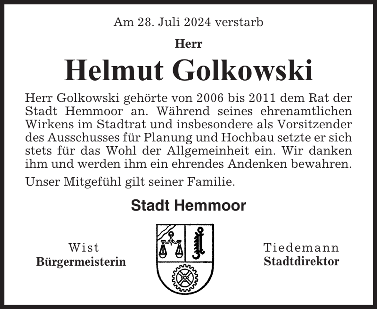 <p>Am 28. Juli 2024 verstarb<br />Herr</p><p>Helmut Golkowski<br />Herr Golkowski gehörte von 2006 bis 2011 dem Rat der<br />Stadt Hemmoor an. Während seines ehrenamtlichen<br />Wirkens im Stadtrat und insbesondere als Vorsitzender<br />des Ausschusses für Planung und Hochbau setzte er sich<br />stets für das Wohl der Allgemeinheit ein. Wir danken<br />ihm und werden ihm ein ehrendes Andenken bewahren.<br />Unser Mitgefühl gilt seiner Familie.</p><p>Stadt Hemmoor<br />Wist<br />Bürgermeisterin</p><p>Tiedemann<br />Stadtdirektor</p>
