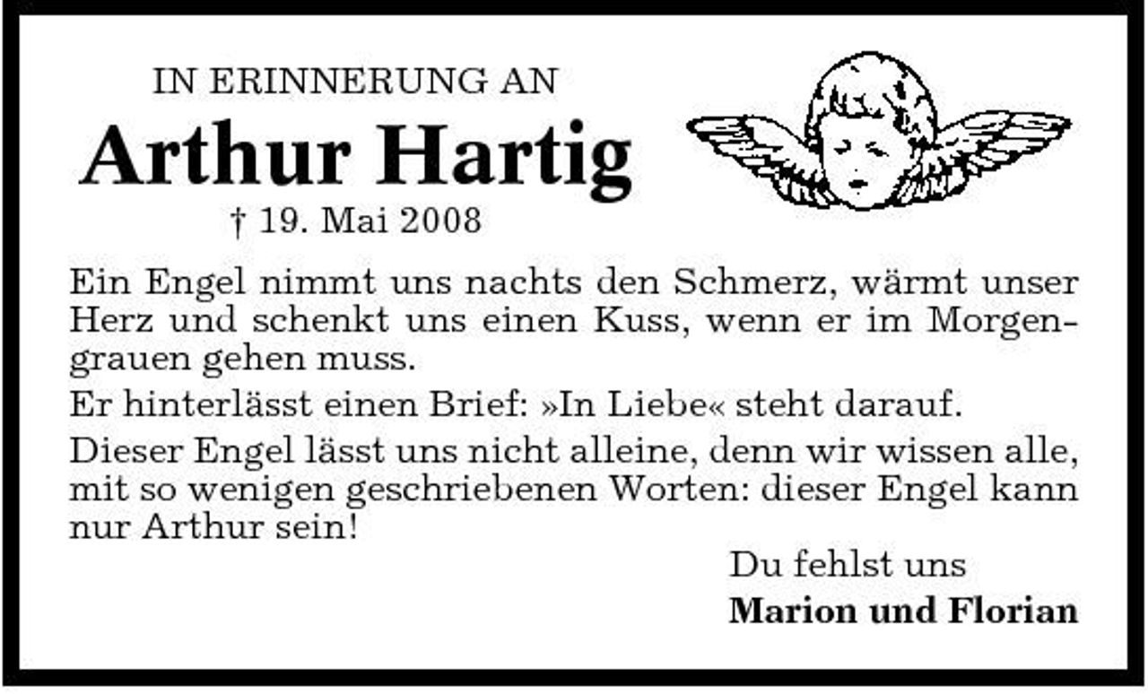 <p>IN ERINNERUNG AN</p><p>Arthur Hartig<br />† 19. Mai 2008 Ein Engel nimmt uns nachts den Schmerz, wärmt unser Herz und schenkt uns einen Kuss, wenn er im Morgengrauen gehen muss. Er hinterlässt einen Brief: »In Liebe« steht darauf. Dieser Engel lässt uns nicht alleine, denn wir wissen alle, mit so wenigen geschriebenen Worten: dieser Engel kann nur Arthur sein! Du fehlst uns Marion und Florian</p>
