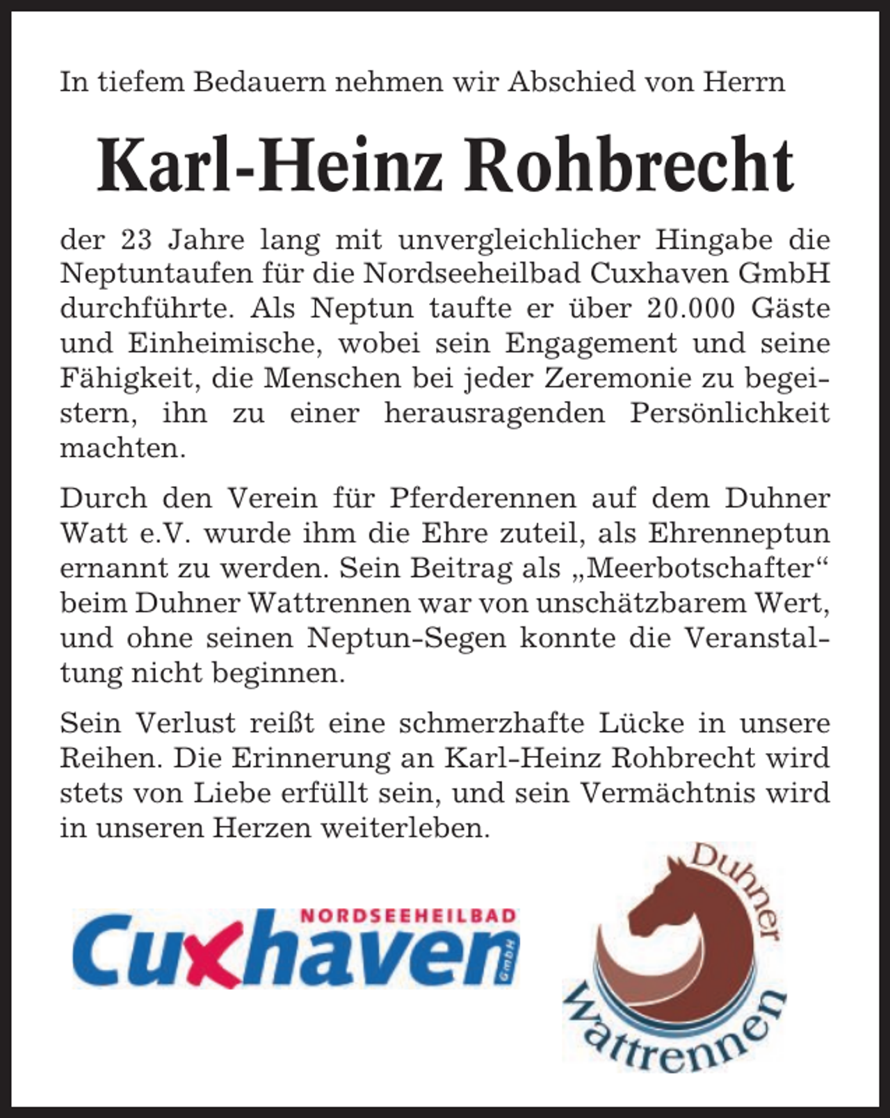 <p>In tiefem Bedauern nehmen wir Abschied von Herrn</p><p>Karl-Heinz Rohbrecht<br />der 23 Jahre lang mit unvergleichlicher Hingabe die<br />Neptuntaufen für die Nordseeheilbad Cuxhaven GmbH<br />durchführte. Als Neptun taufte er über 20.000 Gäste<br />und Einheimische, wobei sein Engagement und seine<br />Fähigkeit, die Menschen bei jeder Zeremonie zu begeistern, ihn zu einer herausragenden Persönlichkeit<br />machten.<br />Durch den Verein für Pferderennen auf dem Duhner<br />Watt e.V. wurde ihm die Ehre zuteil, als Ehrenneptun<br />ernannt zu werden. Sein Beitrag als „Meerbotschafter“<br />beim Duhner Wattrennen war von unschätzbarem Wert,<br />und ohne seinen Neptun-Segen konnte die Veranstaltung nicht beginnen.<br />Sein Verlust reißt eine schmerzhafte Lücke in unsere<br />Reihen. Die Erinnerung an Karl-Heinz Rohbrecht wird<br />stets von Liebe erfüllt sein, und sein Vermächtnis wird<br />in unseren Herzen weiterleben.</p>
