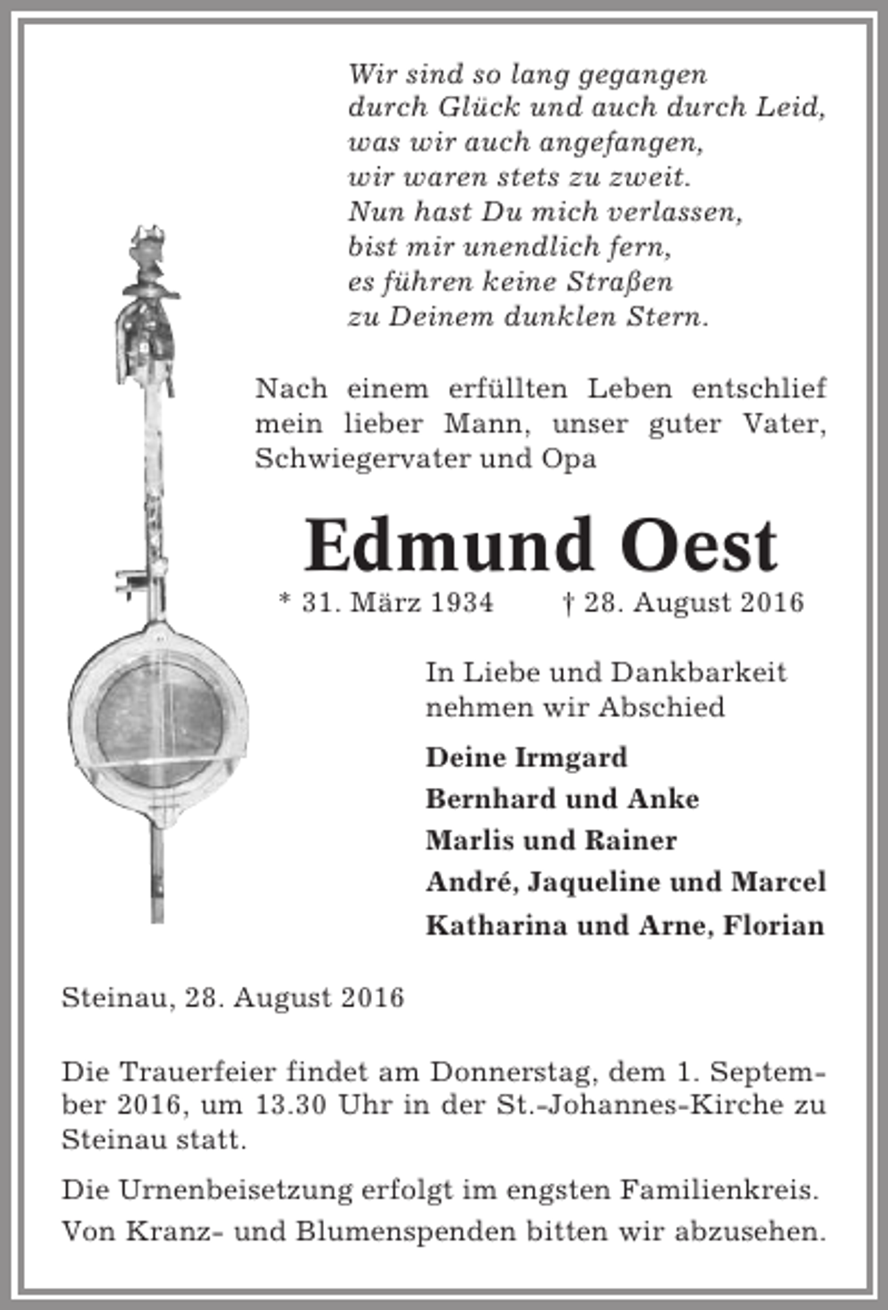 <p>Wir sind so lang gegangen<br />durch Glück und auch durch Leid,<br />was wir auch angefangen,<br />wir waren stets zu zweit.<br />Nun hast Du mich verlassen,<br />bist mir unendlich fern,<br />es führen keine Straßen<br />zu Deinem dunklen Stern.<br />Nach einem erfüllten Leben entschlief<br />mein lieber Mann, unser guter Vater,<br />Schwiegervater und Opa</p><p>Edmund Oest<br />* 31. März 1934</p><p>† 28. August 2016</p><p>In Liebe und Dankbarkeit<br />nehmen wir Abschied<br />Deine Irmgard<br />Bernhard und Anke<br />Marlis und Rainer<br />André, Jaqueline und Marcel<br />Katharina und Arne, Florian<br />Steinau, 28. August 2016<br />Die Trauerfeier findet am Donnerstag, dem 1. September 2016, um 13.30 Uhr in der St.-Johannes-Kirche zu<br />Steinau statt.<br />Die Urnenbeisetzung erfolgt im engsten Familienkreis.<br />Von Kranz- und Blumenspenden bitten wir abzusehen.</p>