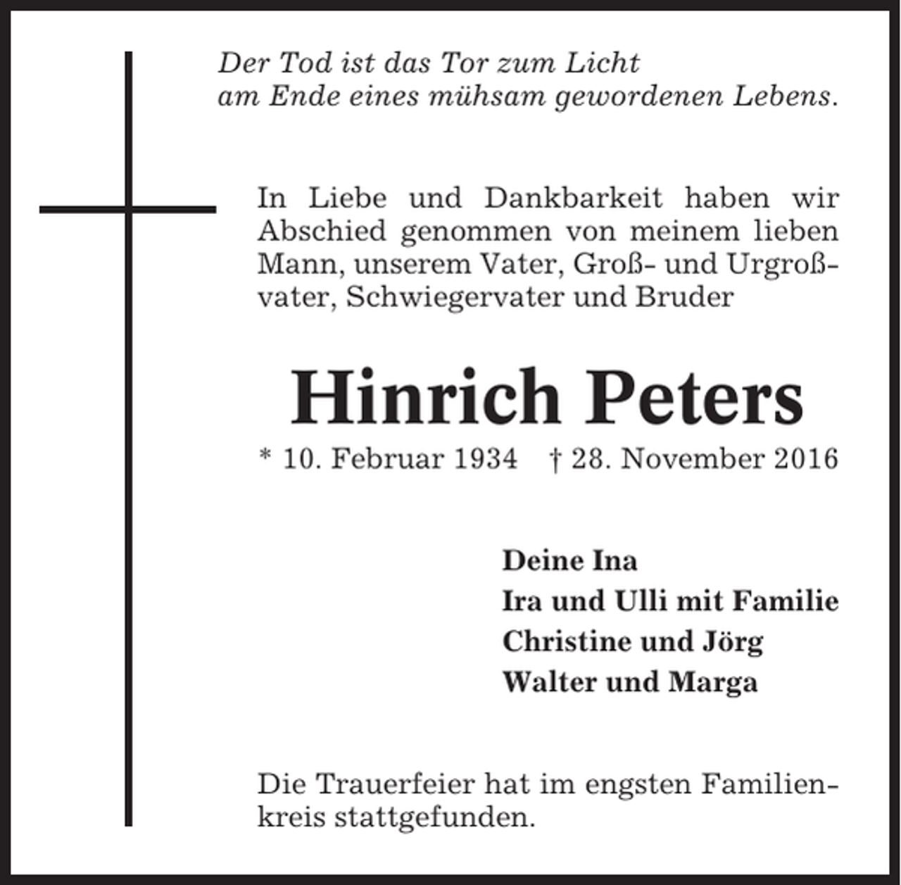 <p>Der Tod ist das Tor zum Licht<br />am Ende eines mühsam gewordenen Lebens.<br />In Liebe und Dankbarkeit haben wir<br />Abschied genommen von meinem lieben<br />Mann, unserem Vater, Groß- und Urgroßvater, Schwiegervater und Bruder</p><p>Hinrich Peters<br />* 10. Februar 1934</p><p>† 28. November 2016</p><p>Deine Ina<br />Ira und Ulli mit Familie<br />Christine und Jörg<br />Walter und Marga</p><p>Die Trauerfeier hat im engsten Familienkreis stattgefunden.</p>