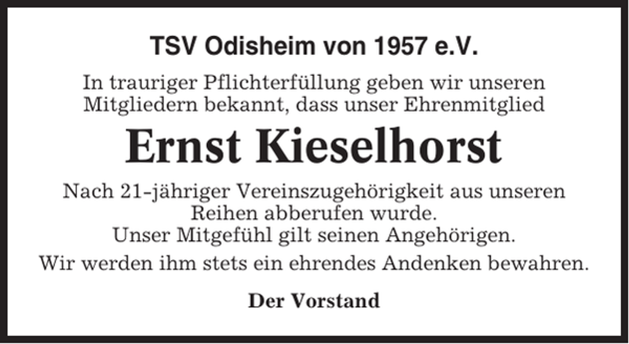 <p>TSV Odisheim von 1957 e.V.<br />In trauriger Pflichterfüllung geben wir unseren<br />Mitgliedern bekannt, dass unser Ehrenmitglied</p><p>Ernst Kieselhorst<br />Nach 21-jähriger Vereinszugehörigkeit aus unseren<br />Reihen abberufen wurde.<br />Unser Mitgefühl gilt seinen Angehörigen.<br />Wir werden ihm stets ein ehrendes Andenken bewahren.<br />Der Vorstand</p>