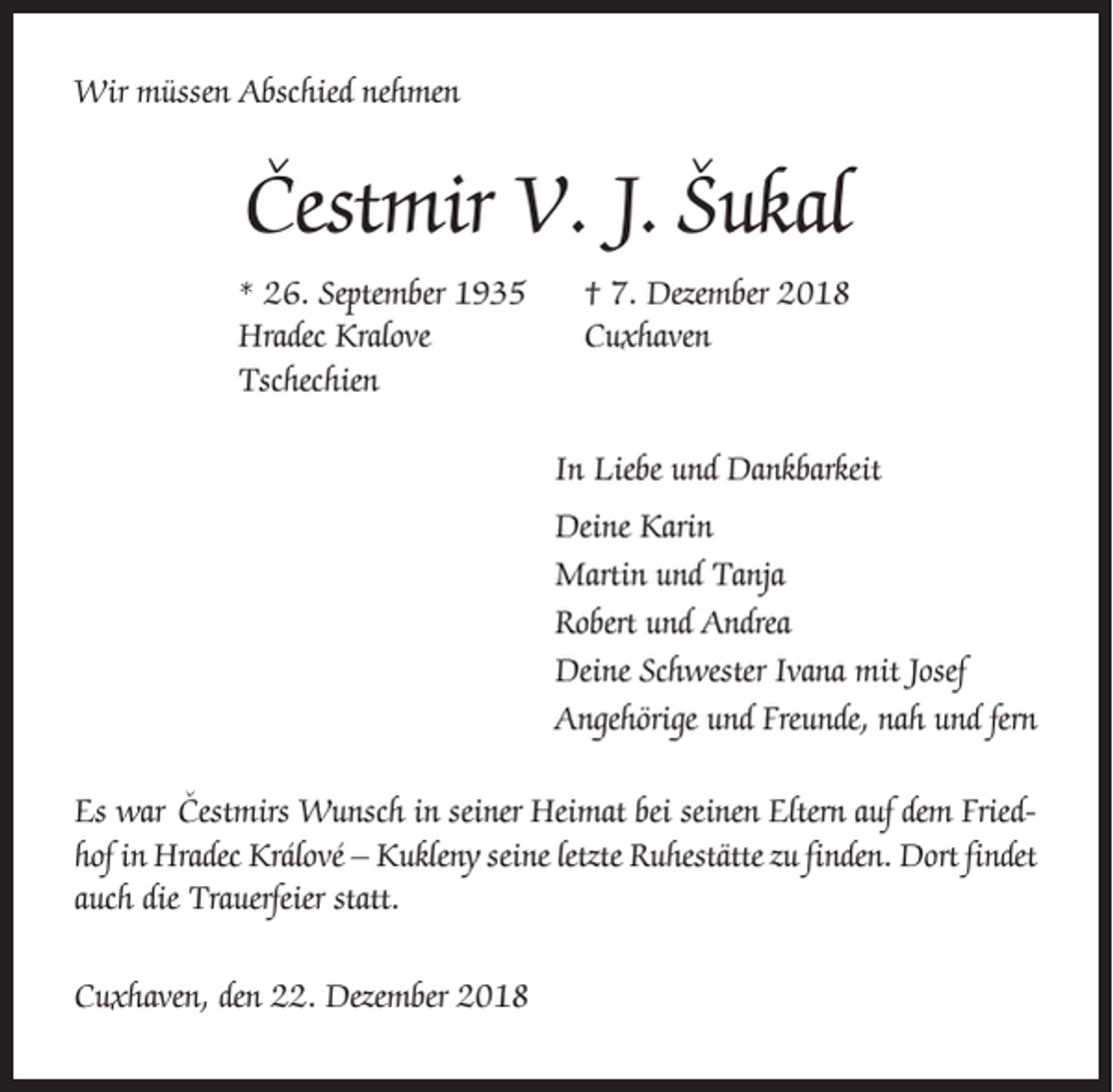 <p>Wir müssen Abschied nehmen</p><p>ˇ<br />Cestmir<br />V. J. Sˇ ukal<br />* 26. September 1935<br />Hradec Kralove<br />Tschechien</p><p>† 7. Dezember 2018<br />Cuxhaven</p><p>In Liebe und Dankbarkeit<br />Deine Karin<br />Martin und Tanja<br />Robert und Andrea<br />Deine Schwester Ivana mit Josef<br />Angehörige und Freunde, nah und fern<br />ˇ<br />Es war Cestmirs<br />Wunsch in seiner Heimat bei seinen Eltern auf dem Friedhof in Hradec Králové – Kukleny seine letzte Ruhestätte zu finden. Dort findet<br />auch die Trauerfeier statt.<br />Cuxhaven, den 22. Dezember 2018</p>