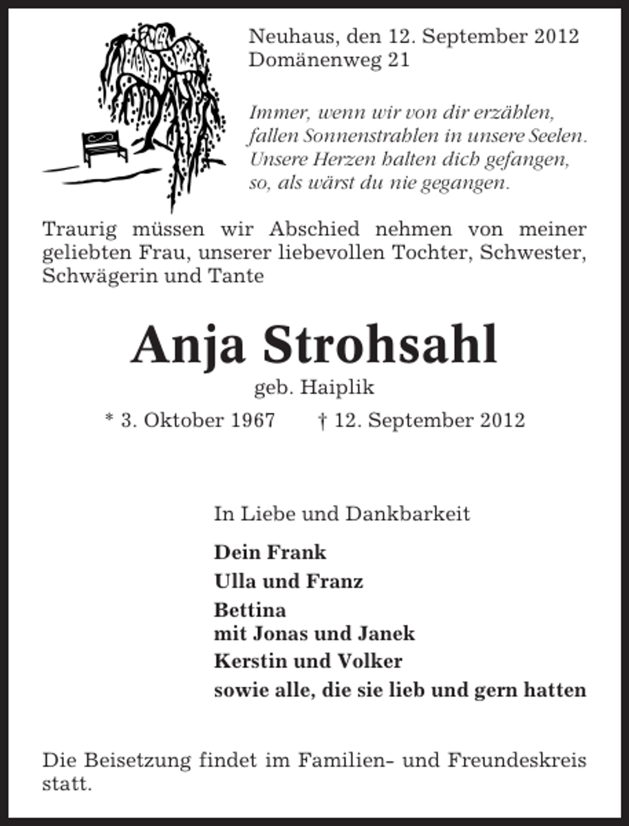 <p>Neuhaus, den 12. September 2012<br />Domänenweg 21<br />Immer, wenn wir von dir erzählen,<br />fallen Sonnenstrahlen in unsere Seelen.<br />Unsere Herzen halten dich gefangen,<br />so, als wärst du nie gegangen.<br />Traurig müssen wir Abschied nehmen von meiner<br />geliebten Frau, unserer liebevollen Tochter, Schwester,<br />Schwägerin und Tante</p>
<p>Anja Strohsahl<br />geb. Haiplik<br />* 3. Oktober 1967</p>
<p>† 12. September 2012</p>
<p>In Liebe und Dankbarkeit<br />Dein Frank<br />Ulla und Franz<br />Bettina<br />mit Jonas und Janek<br />Kerstin und Volker<br />sowie alle, die sie lieb und gern hatten<br />Die Beisetzung findet im Familien- und Freundeskreis<br />statt.</p>