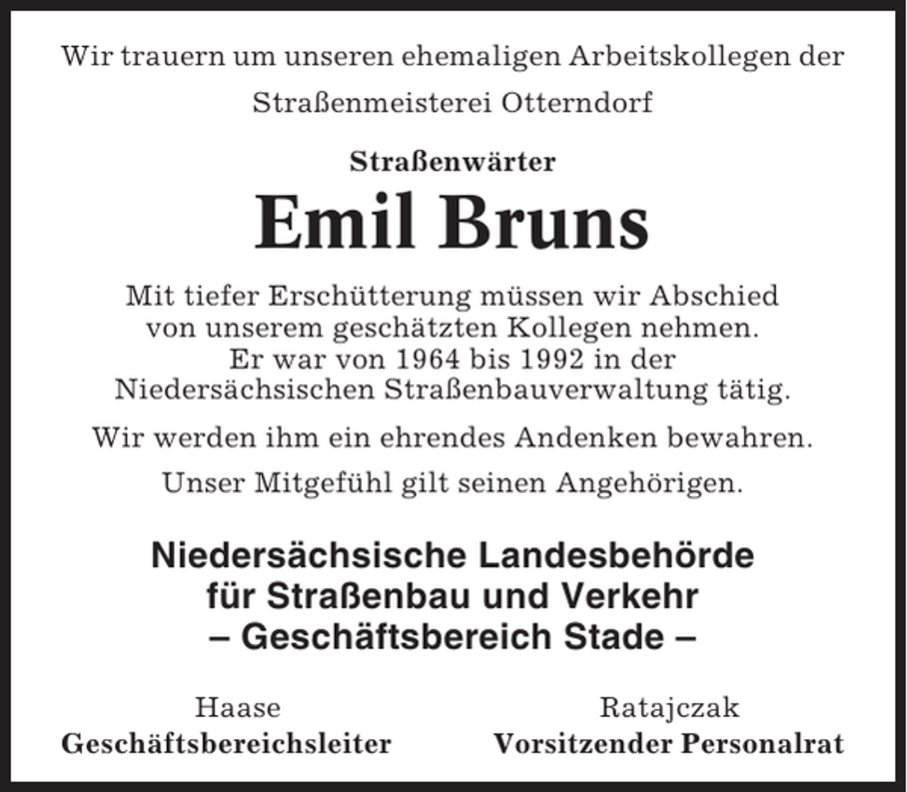 <p>Wir trauern um unseren ehemaligen Arbeitskollegen der<br />Straßenmeisterei Otterndorf<br />Straßenwärter</p><p>Emil Bruns<br />Mit tiefer Erschütterung müssen wir Abschied<br />von unserem geschätzten Kollegen nehmen.<br />Er war von 1964 bis 1992 in der<br />Niedersächsischen Straßenbauverwaltung tätig.<br />Wir werden ihm ein ehrendes Andenken bewahren.<br />Unser Mitgefühl gilt seinen Angehörigen.</p><p>Niedersächsische Landesbehörde<br />für Straßenbau und Verkehr<br />– Geschäftsbereich Stade –<br />Haase<br />Geschäftsbereichsleiter</p><p>Ratajczak<br />Vorsitzender Personalrat</p>