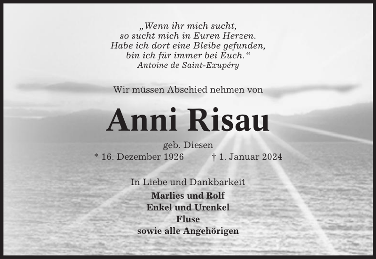 <p>„Wenn ihr mich sucht,<br />so sucht mich in Euren Herzen.<br />Habe ich dort eine Bleibe gefunden,<br />bin ich für immer bei Euch.“<br />Antoine de Saint-Exupéry</p><p>Wir müssen Abschied nehmen von</p><p>Anni Risau<br />geb. Diesen<br />* 16. Dezember 1926<br />† 1. Januar 2024<br />In Liebe und Dankbarkeit<br />Marlies und Rolf<br />Enkel und Urenkel<br />Fluse<br />sowie alle Angehörigen</p>