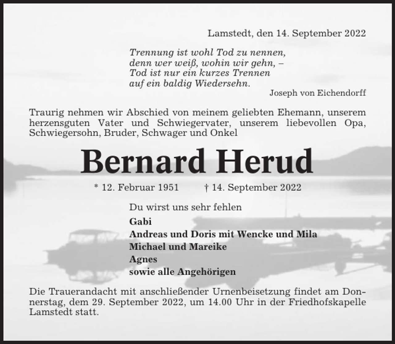 <p>Lamstedt, den 14. September 2022<br />Trennung ist wohl Tod zu nennen,<br />denn wer weiß, wohin wir gehn, –<br />Tod ist nur ein kurzes Trennen<br />auf ein baldig Wiedersehn.<br />Joseph von Eichendorff</p><p>Traurig nehmen wir Abschied von meinem geliebten Ehemann, unserem<br />herzensguten Vater und Schwiegervater, unserem liebevollen Opa,<br />Schwiegersohn, Bruder, Schwager und Onkel</p><p>Bernard Herud<br />* 12. Februar 1951</p><p>† 14. September 2022</p><p>Du wirst uns sehr fehlen<br />Gabi<br />Andreas und Doris mit Wencke und Mila<br />Michael und Mareike<br />Agnes<br />sowie alle Angehörigen<br />Die Trauerandacht mit anschließender Urnenbeisetzung findet am Donnerstag, dem 29. September 2022, um 14.00 Uhr in der Friedhofskapelle<br />Lamstedt statt.</p>