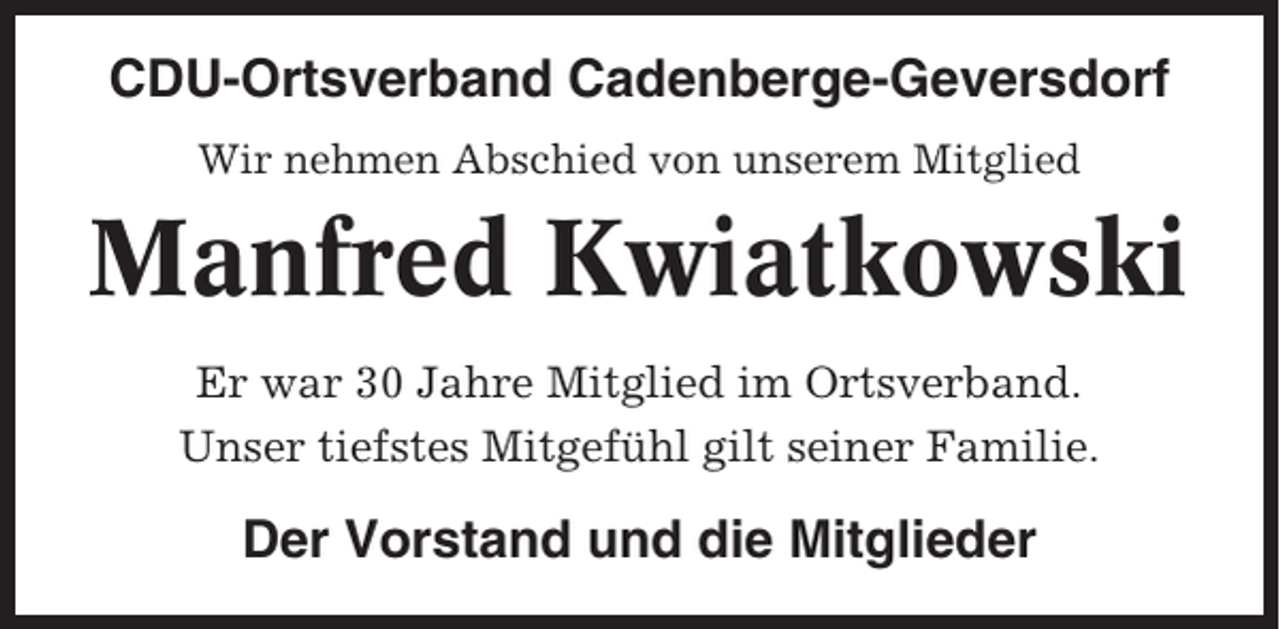 <p>CDU-Ortsverband Cadenberge-Geversdorf<br />Wir nehmen Abschied von unserem Mitglied</p><p>Manfred Kwiatkowski<br />Er war 30 Jahre Mitglied im Ortsverband.<br />Unser tiefstes Mitgefühl gilt seiner Familie.</p><p>Der Vorstand und die Mitglieder</p>