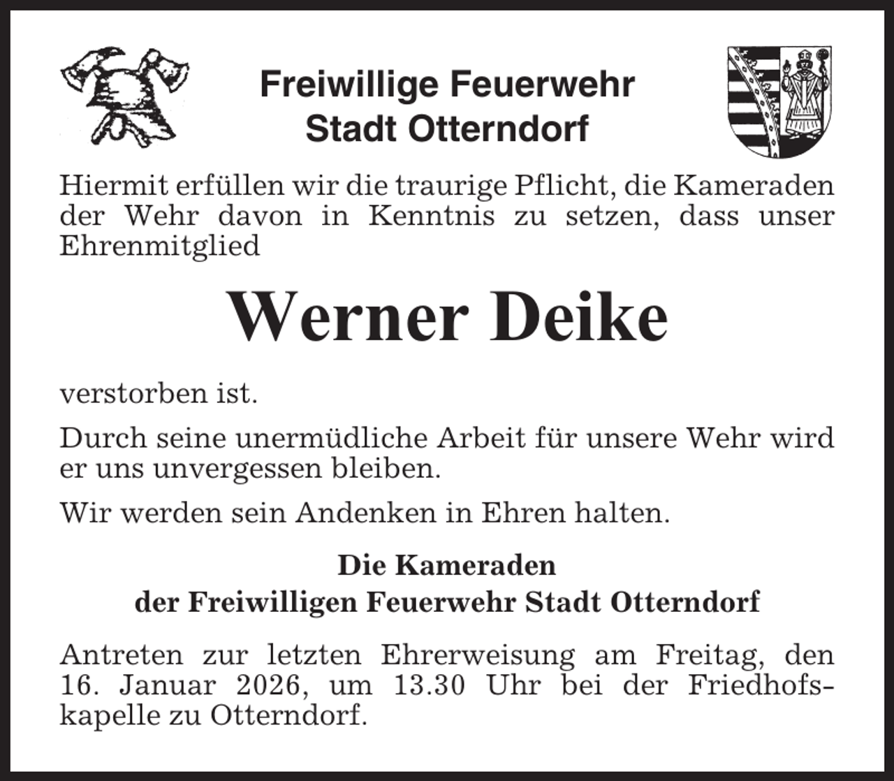 <p>Freiwillige Feuerwehr<br />Stadt Otterndorf<br />Hiermit erfüllen wir die traurige Pflicht, die Kameraden<br />der Wehr davon in Kenntnis zu setzen, dass unser<br />Ehrenmitglied</p><p>Werner Deike<br />verstorben ist.<br />Durch seine unermüdliche Arbeit für unsere Wehr wird<br />er uns unvergessen bleiben.<br />Wir werden sein Andenken in Ehren halten.<br />Die Kameraden<br />der Freiwilligen Feuerwehr Stadt Otterndorf<br />Antreten zur letzten Ehrerweisung am Freitag, den<br />16. Januar 2026, um 13.30 Uhr bei der Friedhofskapelle zu Otterndorf.</p>