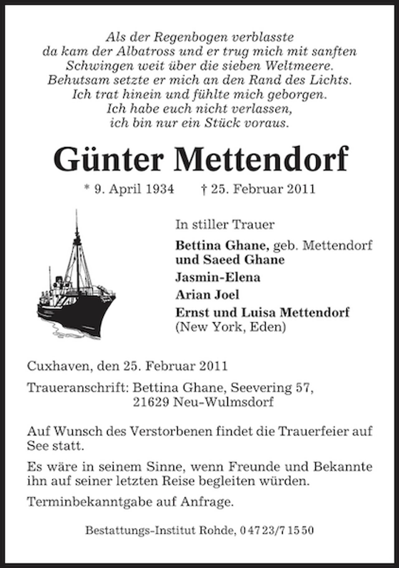 <p>Als der Regenbogen verblasste da kam der Albatross und er trug mich mit sanften Schwingen weit über die sieben Weltmeere. Behutsam setzte er mich an den Rand des Lichts. Ich trat hinein und fühlte mich geborgen. Ich habe euch nicht verlassen, ich bin nur ein Stück voraus.</p><p>Günter Mettendorf<br />* 9. April 1934 † 25. Februar 2011 In stiller Trauer Bettina Ghane, geb. Mettendorf und Saeed Ghane Jasmin-Elena Arian Joel Ernst und Luisa Mettendorf (New York, Eden) Cuxhaven, den 25. Februar 2011 Traueranschrift: Bettina Ghane, Seevering 57, 21629 Neu-Wulmsdorf Auf Wunsch des Verstorbenen findet die Trauerfeier auf See statt. Es wäre in seinem Sinne, wenn Freunde und Bekannte ihn auf seiner letzten Reise begleiten würden. Terminbekanntgabe auf Anfrage.<br />Bestattungs-Institut Rohde, 0 47 23/7 10</p>