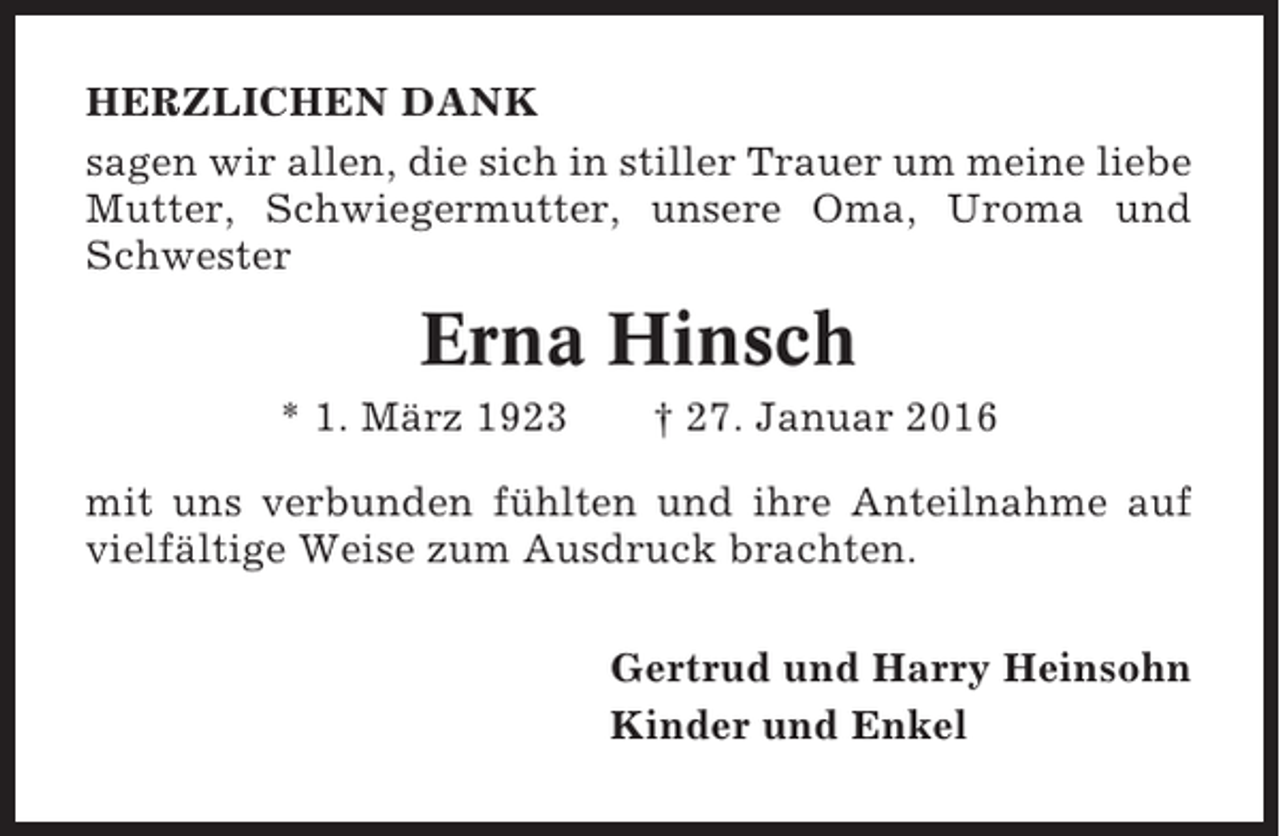 <p>HERZLICHEN DANK<br />sagen wir allen, die sich in stiller Trauer um meine liebe<br />Mutter, Schwiegermutter, unsere Oma, Uroma und<br />Schwester</p><p>Erna Hinsch<br />* 1. März 1923</p><p>† 27. Januar 2016</p><p>mit uns verbunden fühlten und ihre Anteilnahme auf<br />vielfältige Weise zum Ausdruck brachten.<br />Gertrud und Harry Heinsohn<br />Kinder und Enkel</p>