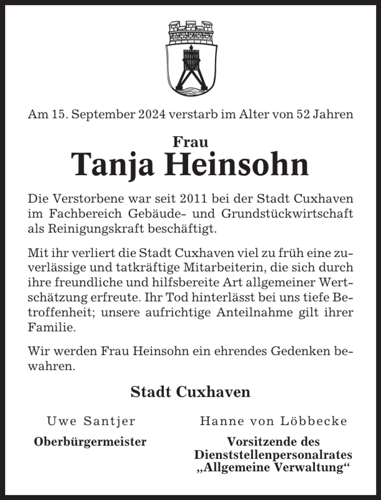 <p>Am 15. September 2024 verstarb im Alter von 52 Jahren</p><p>Frau</p><p>Tanja Heinsohn<br />Die Verstorbene war seit 2011 bei der Stadt Cuxhaven<br />im Fachbereich Gebäude- und Grundstückwirtschaft<br />als Reinigungskraft beschäftigt.<br />Mit ihr verliert die Stadt Cuxhaven viel zu früh eine zuverlässige und tatkräftige Mitarbeiterin, die sich durch<br />ihre freundliche und hilfsbereite Art allgemeiner Wertschätzung erfreute. Ihr Tod hinterlässt bei uns tiefe Betroffenheit; unsere aufrichtige Anteilnahme gilt ihrer<br />Familie.<br />Wir werden Frau Heinsohn ein ehrendes Gedenken bewahren.</p><p>Stadt Cuxhaven<br />Uwe Santjer</p><p>Hanne von Löbbecke</p><p>Oberbürgermeister</p><p>Vorsitzende des<br />Dienststellenpersonalrates<br />„Allgemeine Verwaltung“</p>