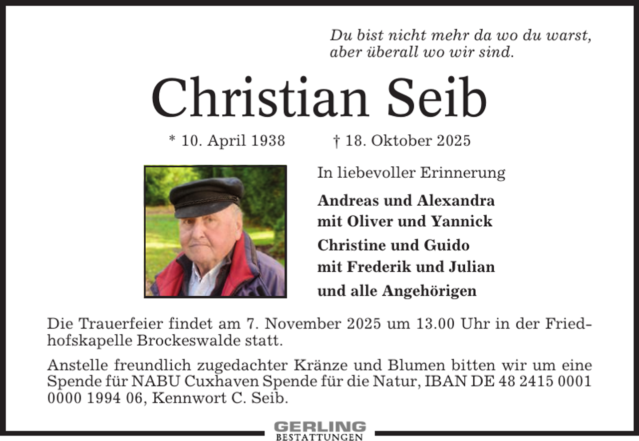 <p>Du bist nicht mehr da wo du warst,<br />aber überall wo wir sind.</p><p>Christian Seib<br />* 10. April 1938</p><p>† 18. Oktober 2025<br />In liebevoller Erinnerung<br />Andreas und Alexandra<br />mit Oliver und Yannick<br />Christine und Guido<br />mit Frederik und Julian<br />und alle Angehörigen</p><p>Die Trauerfeier findet am 7. November 2025 um 13.00 Uhr in der Friedhofskapelle Brockeswalde statt.<br />Anstelle freundlich zugedachter Kränze und Blumen bitten wir um eine<br />Spende für NABU Cuxhaven Spende für die Natur, IBAN DE 48 2415 0001<br />0000 1994 06, Kennwort C. Seib.</p>