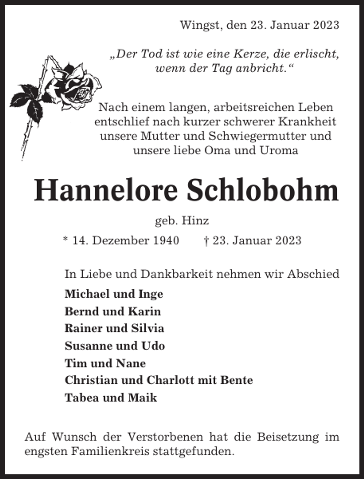 <p>Wingst, den 23. Januar 2023<br />„Der Tod ist wie eine Kerze, die erlischt,<br />wenn der Tag anbricht.“<br />Nach einem langen, arbeitsreichen Leben<br />entschlief nach kurzer schwerer Krankheit<br />unsere Mutter und Schwiegermutter und<br />unsere liebe Oma und Uroma</p><p>Hannelore Schlobohm<br />geb. Hinz<br />* 14. Dezember 1940</p><p>† 23. Januar 2023</p><p>In Liebe und Dankbarkeit nehmen wir Abschied<br />Michael und Inge<br />Bernd und Karin<br />Rainer und Silvia<br />Susanne und Udo<br />Tim und Nane<br />Christian und Charlott mit Bente<br />Tabea und Maik<br />Auf Wunsch der Verstorbenen hat die Beisetzung im<br />engsten Familienkreis stattgefunden.</p>