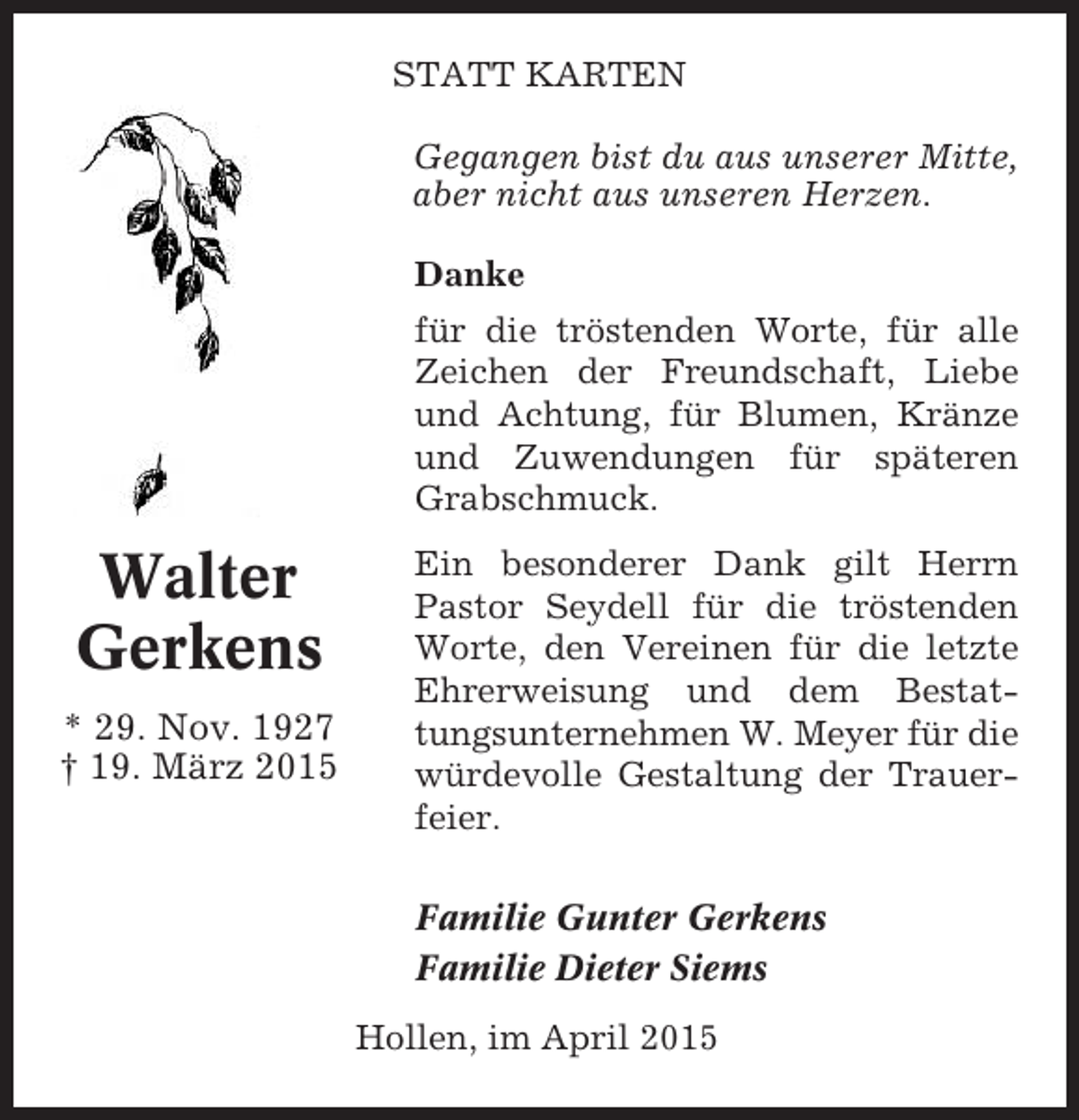 <p>STATT KARTEN<br />Gegangen bist du aus unserer Mitte,<br />aber nicht aus unseren Herzen.<br />Danke<br />für die tröstenden Worte, für alle<br />Zeichen der Freundschaft, Liebe<br />und Achtung, für Blumen, Kränze<br />und Zuwendungen für späteren<br />Grabschmuck.</p><p>Walter<br />Gerkens<br />* 29. Nov. 1927<br />† 19. März 2015</p><p>Ein besonderer Dank gilt Herrn<br />Pastor Seydell für die tröstenden<br />Worte, den Vereinen für die letzte<br />Ehrerweisung und dem Bestattungsunternehmen W. Meyer für die<br />würdevolle Gestaltung der Trauerfeier.<br />Familie Gunter Gerkens<br />Familie Dieter Siems<br />Hollen, im April 2015</p>