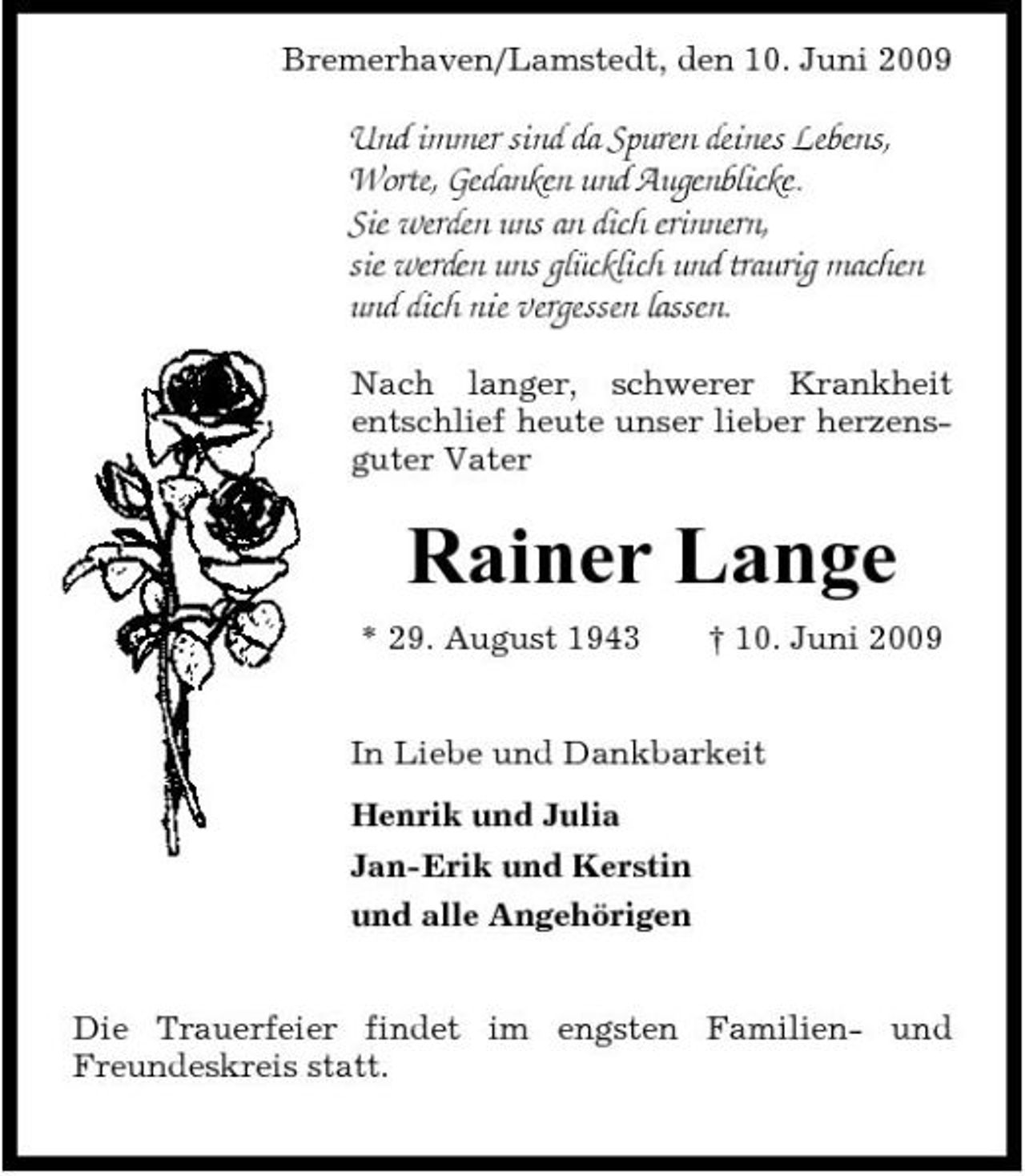 <p>Bremerhaven/Lamstedt, den 10. Juni 2009</p><p>Und immer sind da Spuren deines Lebens, Worte, Gedanken und Augenblicke. Sie werden uns an dich erinnern, sie werden uns glücklich und traurig machen und dich nie vergessen lassen.<br />Nach langer, schwerer Krankheit entschlief heute unser lieber herzensguter Vater</p><p>Rainer Lange<br />* 29. August 1943 † 10. Juni 2009 In Liebe und Dankbarkeit Henrik und Julia Jan-Erik und Kerstin und alle Angehörigen Die Trauerfeier findet im engsten Familien- und Freundeskreis statt.</p>