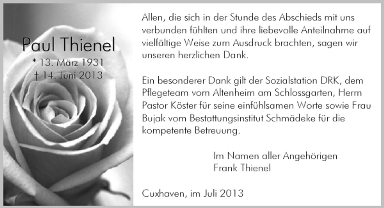 <p>Paul Thienel<br />* 13. März 1931<br />† 14. Juni 2013</p><p>Allen, die sich in der Stunde des Abschieds mit uns<br />verbunden fühlten und ihre liebevolle Anteilnahme auf<br />vielfältige Weise zum Ausdruck brachten, sagen wir<br />unseren herzlichen Dank.<br />Ein besonderer Dank gilt der Sozialstation DRK, dem<br />Pflegeteam vom Altenheim am Schlossgarten, Herrn<br />Pastor Köster für seine einfühlsamen Worte sowie Frau<br />Bujak vom Bestattungsinstitut Schmädeke für die<br />kompetente Betreuung.<br />Im Namen aller Angehörigen<br />Frank Thienel<br />Cuxhaven, im Juli 2013</p>