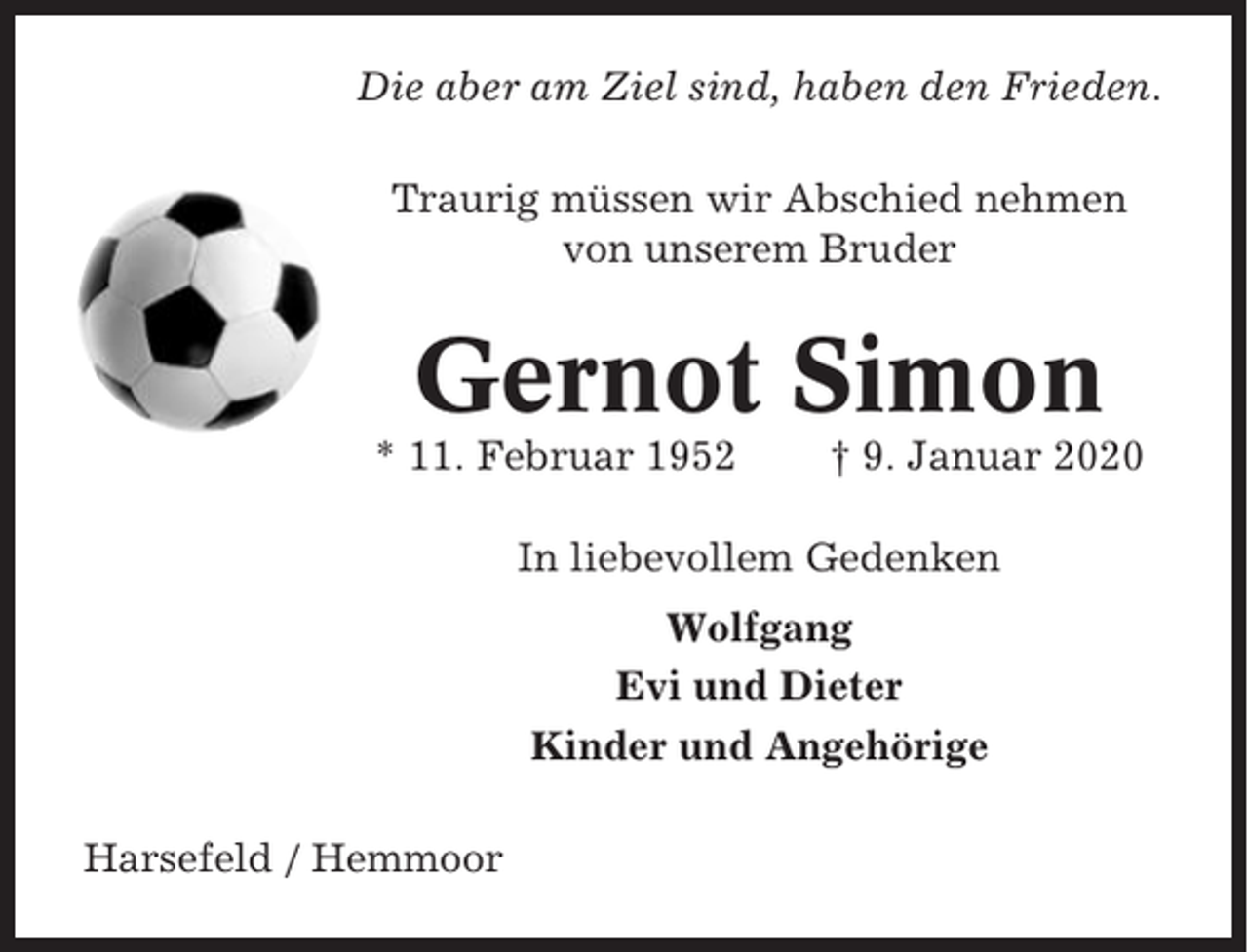 <p>Die aber am Ziel sind, haben den Frieden.<br />Traurig müssen wir Abschied nehmen<br />von unserem Bruder</p><p>Gernot Simon<br />* 11. Februar 1952</p><p>† 9. Januar 2020</p><p>In liebevollem Gedenken<br />Wolfgang<br />Evi und Dieter<br />Kinder und Angehörige<br />Harsefeld / Hemmoor</p>