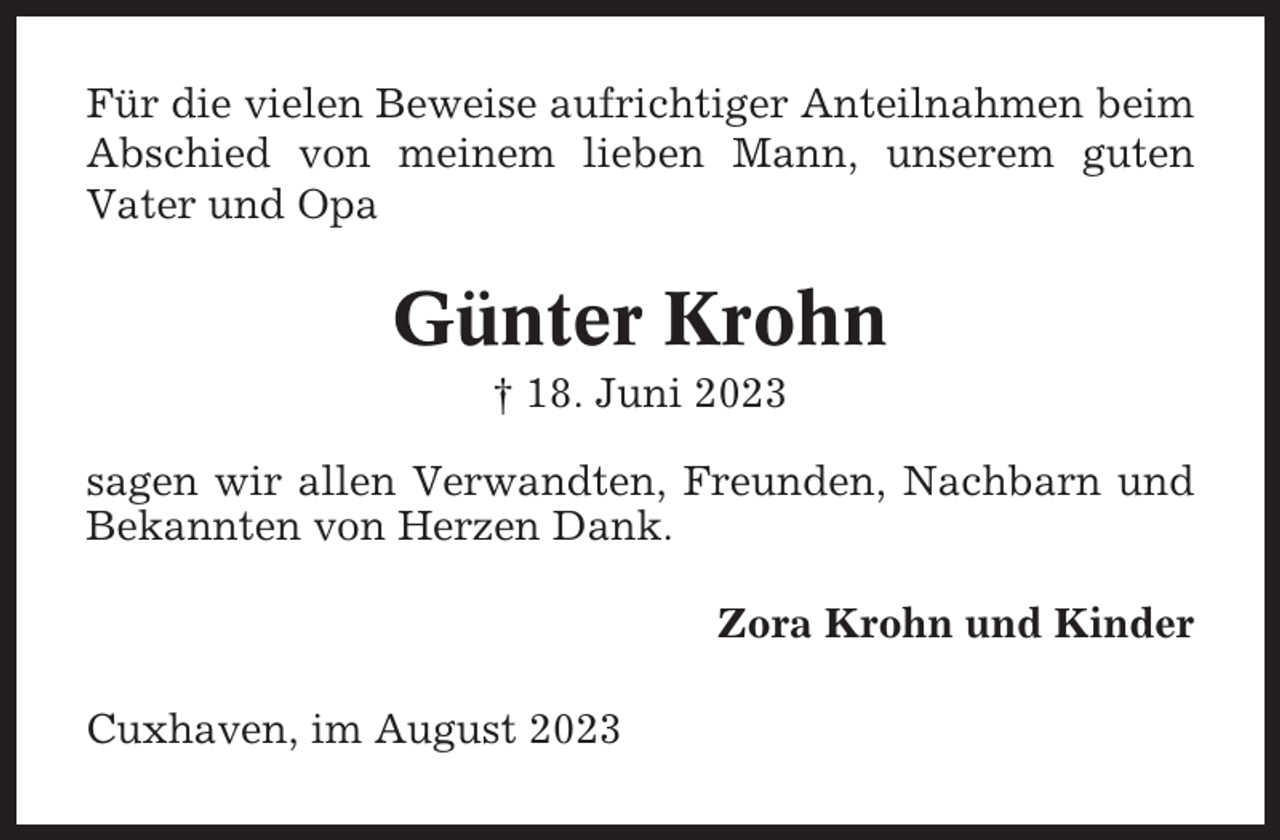 <p>Für die vielen Beweise aufrichtiger Anteilnahmen beim<br />Abschied von meinem lieben Mann, unserem guten<br />Vater und Opa</p><p>Günter Krohn<br />† 18. Juni 2023<br />sagen wir allen Verwandten, Freunden, Nachbarn und<br />Bekannten von Herzen Dank.<br />Zora Krohn und Kinder<br />Cuxhaven, im August 2023</p>