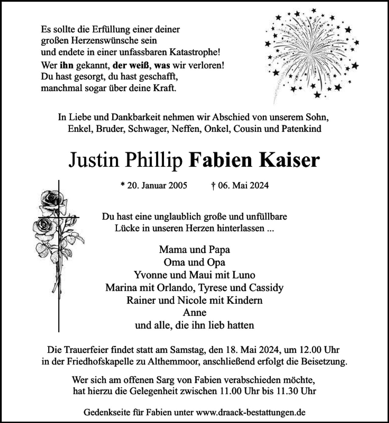 <p>Es sollte die Erfüllung einer deiner<br />großen Herzenswünsche sein<br />und endete in einer unfassbaren Katastrophe!<br />Wer ihn gekannt, der weiß, was wir verloren!<br />Du hast gesorgt, du hast geschafft,<br />manchmal sogar über deine Kraft.<br />In Liebe und Dankbarkeit nehmen wir Abschied von unserem Sohn,<br />Enkel, Bruder, Schwager, Neffen, Onkel, Cousin und Patenkind</p><p>Justin Phillip Fabien Kaiser<br />* 20. Januar 2005</p><p>† 06. Mai 2024</p><p>Du hast eine unglaublich große und unfüllbare<br />Lücke in unseren Herzen hinterlassen ...</p><p>Mama und Papa<br />Oma und Opa<br />Yvonne und Maui mit Luno<br />Marina mit Orlando, Tyrese und Cassidy<br />Rainer und Nicole mit Kindern<br />Anne<br />und alle, die ihn lieb hatten<br />Die Trauerfeier findet statt am Samstag, den 18. Mai 2024, um 12.00 Uhr<br />in der Friedhofskapelle zu Althemmoor, anschließend erfolgt die Beisetzung.<br />Wer sich am offenen Sarg von Fabien verabschieden möchte,<br />hat hierzu die Gelegenheit zwischen 11.00 Uhr bis 11.30 Uhr<br />Gedenkseite für Fabien unter www.draack-bestattungen.de</p>