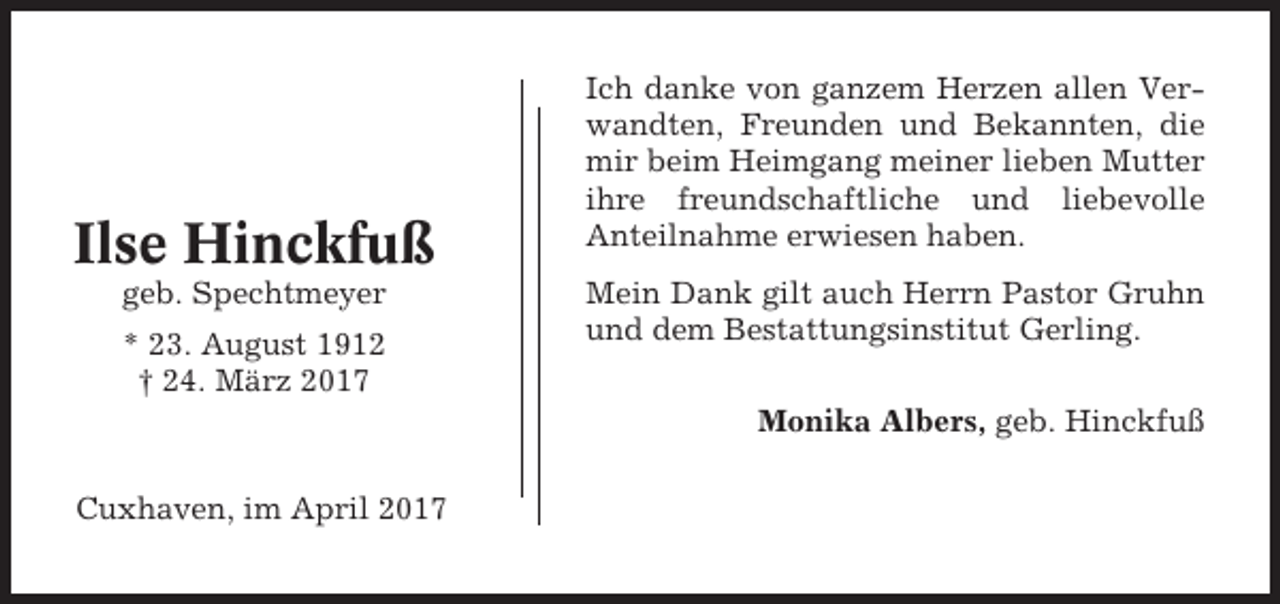 <p>Ilse Hinckfuß<br />geb. Spechtmeyer<br />* 23. August 1912<br />† 24. März 2017</p><p>Ich danke von ganzem Herzen allen Verwandten, Freunden und Bekannten, die<br />mir beim Heimgang meiner lieben Mutter<br />ihre freundschaftliche und liebevolle<br />Anteilnahme erwiesen haben.<br />Mein Dank gilt auch Herrn Pastor Gruhn<br />und dem Bestattungsinstitut Gerling.<br />Monika Albers, geb. Hinckfuß</p><p>Cuxhaven, im April 2017</p>