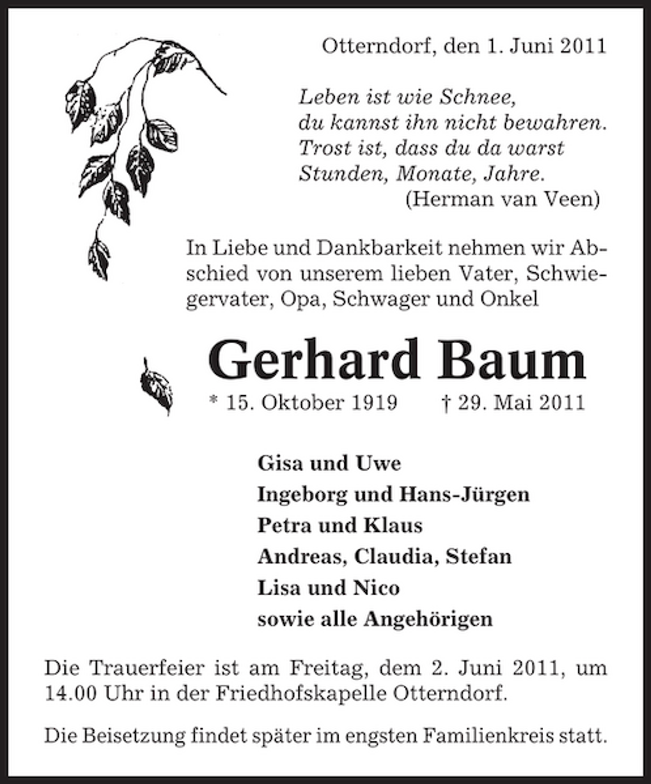 <p>Otterndorf, den 1. Juni 2011 Leben ist wie Schnee, du kannst ihn nicht bewahren. Trost ist, dass du da warst Stunden, Monate, Jahre. (Herman van Veen) In Liebe und Dankbarkeit nehmen wir Abschied von unserem lieben Vater, Schwiegervater, Opa, Schwager und Onkel</p><p>Gerhard Baum<br />* 15. Oktober 1919 † 29. Mai 2011 Gisa und Uwe Ingeborg und Hans-Jürgen Petra und Klaus Andreas, Claudia, Stefan Lisa und Nico sowie alle Angehörigen Die Trauerfeier ist am Freitag, dem 2. Juni 2011, um 14.00 Uhr in der Friedhofskapelle Otterndorf. Die Beisetzung findet später im engsten Familienkreis statt.</p>